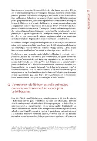 400Danslesentreprisesquisedéclarentlibérées,lessalariéssetrouveraientdélivrés
des contraintes managériales de l’entreprise classique. Il convient néanmoins de
préciser que cette libération ne révoque pas pour autant le lien de subordina-
tion. La libération de l’entreprise, souvent réalisée par un PDG charismatique
plutôt que par ses salariés, questionne la pérennité de cette intention. D’une part,
lorsque le PDG porte seul le projet, la libération se trouve souvent subordonnée
à sa présence, au risque de prendre fin en cas de départ éventuel ou de chan-
gement d’actionnaire majoritaire. D’autre part, l’entreprise libérée représente-t-
elle vraiment la panacée pour les salariés eux-mêmes ? La réduction, voire la sup-
pression, de la ligne managériale dans l’entreprise libérée peut parfois aboutir à
des effets pervers, en amenant les salariés les plus motivés à se surinvestir par
cumul des fonctions de production et de coordination (non officielle).
Le succès du concept d’entreprise libérée peut aussi se traduire par une communi-
cation opportuniste, une rhétorique d’ouverture, de libération et de collaboration
qui ne serait pas suivie d’effets (une forme de « happy washing »). Dans ce cas,
l’entreprise ne sera libérée qu’autant que le subterfuge ne sera pas dénoncé.
Parallèlement aux entreprises auto-labellisées libérées, il existe des entre-
prises qui, tout en ne se déclarant pas comme telles, intègrent néanmoins
des formes d’autonomie (travail à distance, négociation sur les missions et la
nature du travail). Ce sont celles qu’Yves Clot désigne sous le terme d’« entre-
prises délibérées ». Ici, la délibération est entendue comme une forme de dia-
logue conflictuel sur la qualité du travail, c’est-à-dire sur la nature de ce qu’est
un « travail bien fait ». Les cas de Renault Flins et de Michelin ont été exposés
respectivement par Jean-Yves Bonnefond et Bertrand Ballarin pour témoigner
de ces organisations qui, à des degrés divers, autonomisent et responsabi-
lisent les travailleurs, sans pour autant couper le lien d’autorité.
Pour Yves Clot, le travail bien fait peut être défini comme le fait pour les salariés
« d’atteindre les buts qu’ils se sont fixés ou qu’on leur a fixés, et de parvenir
ainsi à un résultat qui soit défendable à leurs propres yeux »4
. Loin d’être un
sujet consensuel, le « travail bien fait » est par nature un objet de débat entre les
acteurs de l’entreprise. Il relève d’une perception hautement subjective et varie
selon le regard des différents acteurs qui participent plus ou moins directement
à la réalisation de l’œuvre commune. Dès lors, le « travail bien fait » est destiné à
être débattu dans le cadre d’un dialogue par nature « conflictuel ». L’entreprise
4. Clot Yves, « L’aspiration au travail bien fait », Le Journal de l’école de Paris du management, 2013/1
(N° 99), p. 23-28. DOI : 10.3917/jepam.099.0023. URL : https://www.cairn.info/revue-le-journal-de-
l-ecole-de-paris-du-management-2013-1-page-23.htm
L’entreprise « dé-libérée » est celle qui intègre
dans son fonctionnement un espace pour
la délibération.
CONCLUSION
 
