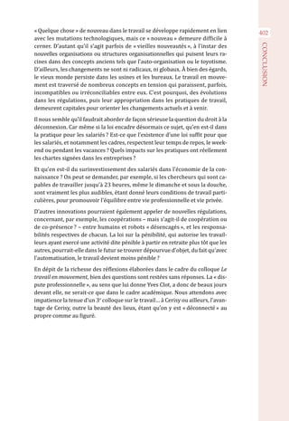 402« Quelque chose » de nouveau dans le travail se développe rapidement en lien
avec les mutations technologiques, mais ce « nouveau » demeure difficile à
cerner. D’autant qu’il s’agit parfois de « vieilles nouveautés », à l’instar des
nouvelles organisations ou structures organisationnelles qui puisent leurs ra-
cines dans des concepts anciens tels que l’auto-organisation ou le toyotisme.
D’ailleurs, les changements ne sont ni radicaux, ni globaux. À bien des égards,
le vieux monde persiste dans les usines et les bureaux. Le travail en mouve-
ment est traversé de nombreux concepts en tension qui paraissent, parfois,
incompatibles ou irréconciliables entre eux. C’est pourquoi, des évolutions
dans les régulations, puis leur appropriation dans les pratiques de travail,
demeurent capitales pour orienter les changements actuels et à venir.
Il nous semble qu’il faudrait aborder de façon sérieuse la question du droit à la
déconnexion. Car même si la loi encadre désormais ce sujet, qu’en est-il dans
la pratique pour les salariés ? Est-ce que l’existence d’une loi suffit pour que
les salariés, et notamment les cadres, respectent leur temps de repos, le week-
end ou pendant les vacances ? Quels impacts sur les pratiques ont réellement
les chartes signées dans les entreprises ?
Et qu’en est-il du surinvestissement des salariés dans l’économie de la con-
naissance ? On peut se demander, par exemple, si les chercheurs qui sont ca-
pables de travailler jusqu’à 23 heures, même le dimanche et sous la douche,
sont vraiment les plus audibles, étant donné leurs conditions de travail parti-
culières, pour promouvoir l’équilibre entre vie professionnelle et vie privée.
D’autres innovations pourraient également appeler de nouvelles régulations,
concernant, par exemple, les coopérations – mais s’agit-il de coopération ou
de co-présence ? – entre humains et robots « désencagés », et les responsa-
bilités respectives de chacun. La loi sur la pénibilité, qui autorise les travail-
leurs ayant exercé une activité dite pénible à partir en retraite plus tôt que les
autres, pourrait-elle dans le futur se trouver dépourvue d’objet, du fait qu’avec
l’automatisation, le travail devient moins pénible ?
En dépit de la richesse des réflexions élaborées dans le cadre du colloque Le
travail en mouvement, bien des questions sont restées sans réponses. La « dis-
pute professionnelle », au sens que lui donne Yves Clot, a donc de beaux jours
devant elle, ne serait-ce que dans le cadre académique. Nous attendons avec
impatience la tenue d’un 3e
colloque sur le travail… à Cerisy ou ailleurs, l’avan-
tage de Cerisy, outre la beauté des lieux, étant qu’on y est « déconnecté » au
propre comme au figuré.
CONCLUSION
 