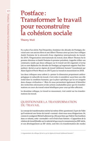 403
Postface :Transformerletravailpourreconstruirelacohésionsociale
Postface :
Transformer le travail
pour reconstruire
la cohésion sociale
Il y a plus d’un siècle, Paul Desjardins, fondateur des décades de Pontigny, dis-
cutait avec son ancien élève et ami Albert Thomas ainsi qu’avec leur collègue
André Fontaine de la nécessité d’une régulation internationale du travail.
En 2019, l’Organisation internationale du travail, dont Albert Thomas fut le
premier directeur et André Fontaine le premier président, s’apprête à fêter son
centenaire, tandis que deux colloques sur le travail ont été organisés à Cerisy
(où se sont déplacées les décades de Pontigny qu’organisait naguère Paul Des-
jardins) : Qu’est-ce qu’un régime de travail réellement humain ? (coordonné par
Alain Supiot et Pierre Musso en 2017) puis Le travail en mouvement en 2018.
Les deux colloques nous aident à « penser la dimension proprement anthro-
pologique et culturelle du travail, c’est-à-dire à considérer aussi bien son rôle
nodal dans la condition humaine, que la place spécifique qui lui est assignée
dans chaque civilisation »1
. Mais ils nous permettent également d’identifier
des recherches nécessaires et des actions souhaitables pour que les transfor-
mations en cours du travail soient bénéfiques pour ceux qu’elles affectent. 
Le deuxième colloque, Le travail en mouvement, s’est centré sur les transfor-
mations du travail.
QUESTIONNER LA TRANSFORMATION
DU TRAVAIL
Le concept de transformation mérite lui-même d’être questionné. Il part de l’idée
qu’il existerait une forme de travail « normal » dont nous nous éloignerions. Or,
commelesoulignentMichelLallement(p.20)aussibienqueValérieVanGoethem
dans ce volume, cette « normalité » est le fruit d’une histoire. « L’apparition de la
relationdetravail[fondéesurlesalariattelquenousleconnaissons]auXIXe 
siècle,
et son développement au XXe
 siècle, sont liés à la transformation des modes
Thierry Weil
1. Argumentaire du colloque Qu’est-ce qu’un régime de travail réellement humain ?
 