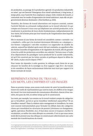 404de production, au passage de la production agricole à la production industrielle
en usine2
, qui ont favorisé l’émergence d’un travail subordonné, à long terme, à
temps plein, sous l’autorité d’un employeur unique. Cette relation de travail [...]
contrastait avec les modes d’organisation du travail antérieurs, mais elle est pro-
gressivement devenue dominante » (Van Goethem, p. 262).
Toutefois, des formes de travail alternatives ont toujours coexisté, comme
l’activité libérale ou artisanale indépendante ou le travail informel. Ce qui
compte est d’assurer à tous ceux qui déploient une activité productive, ou le
voudraient, la protection de leurs droits fondamentaux, indépendamment de
leur statut, de la forme prise par leur travail ou de l’organisation dans laquelle
il se déploie.
Dès le moment où une forme de travail est considérée comme « normale » ou
« standard », celles qui s’en écartent deviennent déviantes ou « atypiques ».
Ces formes « atypiques » ont-elles vocation à se rapprocher du modèle du
salariat, aujourd’hui idéalisé après avoir été tant combattu, ou appellent-elles
des formes nouvelles d’organisation et de régulation du travail, afin de garantir
à tous les actifs les protections accordées aux salariés ? Serions-nous à l’aube
d’un dépassement du paradigme socio-productif de la société industrielle,
tel qu’il fut construit par les luttes sociales et politiques depuis le début du
XXe
 siècle, et plus encore depuis 1945 ?
Pour tenter de répondre à cette question, le colloque avait choisi de ne pas
chausser les lunettes de la nostalgie ou d’un supposé « âge d’or » du travail,
ni de considérer de façon exclusivement doloriste tout écart par rapport à la
forme normale de travail.
REPRÉSENTATIONS DU TRAVAIL :
LES MOTS, LES CHIFFRES ET LES IMAGES
Dans un premier temps, nous avons voulu tenter de saisir la transformation à
travers les outils de représentation que sont les mots, les chiffres et les images
du travail. Ces trois instruments de connaissance dévoilent, chacun à leur ma-
nière, des pans du réel, en même temps qu’ils le construisent.
Les mots, par exemple. Les romans sur le travail rendent compte de catégories
qui se brouillent : qu’est-ce qu’un travailleur intellectuel aujourd’hui ? Et un
travailleur manuel ? Dans la relation entre management et travailleurs, les mots
sont souvent instrumentalisés pour formater les débats dans des catégories
closes qui consolident les structures de pouvoir (résistance au changement,
agilité, opérateur, flexibilité, etc.). Il faut donc encore et toujours clarifier le
vocabulaire, se méfier des mots dévoyés ou connotés. C’est ce que nous avons
tenté dès le premier jour du colloque en construisant collectivement une carte
mentale des transformations du travail.
2. Le regroupement de personnes détentrices de compétences diverses au sein de grandes structures
et la régulation par la hiérarchie économisaient des coûts de transaction et permettaient de mettre en
œuvre une organisation « scientifique » du travail, notamment dans les manufactures.
CONCLUSION
 