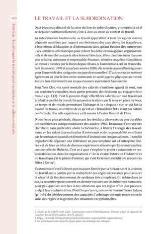 405
Postface :Transformerletravailpourreconstruirelacohésionsociale
LE TRAVAIL ET LA SUBORDINATION
On a beaucoup discuté de la crise du lien de subordination, y compris là où il
se déploie traditionnellement, c’est-à-dire au cœur du contrat de travail.
La subordination fonctionnelle au travail apparaîtrait à bien des égards comme
dépassée aussi bien par rapport aux évolutions des aspirations des travailleurs,
à leur niveau d’éducation et d’information, ainsi qu’aux besoins des entreprises
– ces dernières affirmant que pour relever les défis technologiques, organisation-
nels et de marché auxquels elles doivent faire face, il leur faut une main d’œuvre
plus créative, autonome et responsable. Pourtant, selon les enquêtes « Conditions
de travail » menées par la Dares depuis 40 ans, si l’autonomie a crû en France du-
rant les années 1990 et jusqu’aux années 2000, elle semble aujourd’hui régresser
pour l’ensemble des catégories socioprofessionnelles3
. D’autres études mettent
également au jour le lien entre autonomie et santé psycho-physique au travail.
Encore faut-il s’entendre sur ce que recouvre exactement l’autonomie.
Pour Yves Clot, « la santé mentale des salariés s’améliore, quand ils sont, non
pas seulement consultés, mais partie prenante des décisions qui engagent leur
travail » (p. 112). C’est le pouvoir d’agir effectif des salariés sur leur travail qui
produit la qualité du travail. Ce qui peut se traduire par la mise en place de lieux,
de temps et de rituels permettant l’échange et la « dispute » sur ce qui fait la
qualité du travail, les critères de ce qu’est un « travail bien fait » étant par nature
conflictuels. Une telle expérience a été menée à l’usine Renault de Flins.
D’une façon plus générale, dépassant les résultats décevants ou peu durables
des expériences autogestionnaires des années 1960, beaucoup d’entreprises
cherchent, sans prétendre abolir la hiérarchie, à libérer l’énergie des travail-
leurs, en les aidant à prendre plus d’autonomie et de responsabilité, en n’étant
pas les exécutants passifs et démotivés d’instructions conçues ailleurs. Il semble
important de dépasser une littérature un peu simpliste sur « l’entreprise libé-
rée » et de faire un bilan de diverses expériences récentes parfois remarquables,
comme celle de Michelin. C’est ce à quoi s’emploie le projet « autonomie et res-
ponsabilisation dans les organisations »4
de la chaire Futurs de l’industrie et
du travail que j’ai le plaisir d’animer, qui s’est fortement enrichi des rencontres
faites à Cerisy5
.
L’autonomie n’est d’ailleurs pas toujours limitée par la hiérarchie et la division
du travail, mais parfois par la multiplicité des règles nécessaires pour assurer
la sécurité de fonctionnement de systèmes très complexes. Or, même dans ce
cas, la sécurité repose souvent en dernier recours sur les initiatives humaines,
pour peu que l’on soit face à des situations que les règles n’ont pas prévues,
malgré leur sophistication. D’où l’importance, comme le montre Pierre Falzon
(p. 148), du développement des capacités d’arbitrage des opérateurs entre le
suivi des règles et la gestion des situations exceptionnelles.
3. Étude de la DARES citée dans : L’autonomie contre l’individualisme. Pouvoir d’agir et capacité de
coopérer. Revue CFDT Cadres . N°471 (2016).
4. https://www.la-fabrique.fr/fr/projet/autonomie-responsabilite-organisations/
5. Six participants ont rejoint le projet grâce aux échanges du colloque.
 
