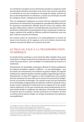 406Les activités de conception aussi ne doivent plus prendre en compte les seules
fonctionnalités attendues du produit ou du service mais aussi les aspirations
et contraintes de ceux qui le produisent. Au design du produit, associant de
plus en plus fréquemment ses utilisateurs, s’ajoute une activité plus nouvelle
de « design du travail », impliquant les producteurs6
.
Tous ces changements impliquent au premier chef une adaptation (certains
préconisent une élimination) du management, passablement déboussolé par
les injonctions contradictoires diffusées dans les écoles et les médias, telles
que gérer efficacement, renforcer son leadership mais aussi favoriser les com-
portements collaboratifs et la participation de tous. Au point que certains ma-
nagers, orphelins d'un modèle de référence, préfèrent abandonner cette voie
pour s’adonner aux joies de l’artisanat.
Ces tensions autour de l’autonomie et la responsabilisation au travail, les
façons de les favoriser, de les organiser, voire de les limiter, structurent de
manière croissante les débats sur la question du travail.
LE TRAVAIL FACE À LA TRANSFORMATION
NUMÉRIQUE
La transformation numérique a sur le travail des effets multiples. Nous avons
écarté dans ce colloque la question de la disparition des emplois qui a déjà fait
couler beaucoup d’encre7
, pour privilégier la transformation du travail ici et
maintenant.
Premièrement, les technologies numériques affectent les tâches quotidiennes
de nombreux travailleurs, appelés à collaborer – au sens étymologique – avec
des robots, des automatismes, des systèmes de gestion intégrés, des logiciels
mobilisant une expertise étendue et parfois capables d’apprentissage et de per-
fectionnement. La chaire FIT2
organise un retour d’expériences sur la manière
dont des entreprises de toute taille ont su associer leur personnel à l’intégra-
tion de ces nouvelles technologies8
. On a promis un peu vite que l’utilisation
de ces technologies d’augmentation de l’opérateur rendrait le travail de celui-ci
de plus en plus sophistiqué et intéressant tout en exigeant de lui des qualifi-
cations supérieures. Or une part croissante des savoirs professionnels sur les-
quels étaient fondée la compétence des opérateurs chevronnés est désormais
incorporée dans les machines. Certains promoteurs de l’industrie du futur
se vantent ainsi de pouvoir intégrer sur la ligne de production des opérateurs
sans qualification9
.
6. Le design du travail, F. Pellerin, Le Monde, https://www.la-fabrique.fr/fr/parution-presse/com-
ment-reduire-la-fracture-entre-travail-prescrit-et-travail-reel/
7. https://www.la-fabrique.fr/fr/publication/le-robot-tue-t-il-l-emploi/
8. https://www.la-fabrique.fr/fr/projet/gestion-competences-organisation-travail-lentreprise-futur/
9. C’est une des démonstrations réalisées par la plateforme-vitrine technologique ICO opérée dans
l’Essonne par le BCG. On lira aussi sur ce sujet Voyage dans l’industrie du futur italienne, Les Notes de
La Fabrique, Presses des Mines, 2018.
CONCLUSION
 