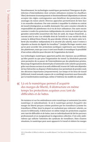 407
Postface :Transformerletravailpourreconstruirelacohésionsociale
Deuxièmement, les technologies numériques permettent l’émergence de pla-
teformes d’intermédiation dont certains utilisateurs (comme les chauffeurs
Uber) deviennent économiquement et fonctionnellement dépendants et doivent
accepter des règles contraignantes sans bénéficier des protections et des
avantages du statut salarié. Diverses approches permettraient de faire face
à ces nouvelles situations. Une voie consiste à requalifier la relation en contrat
de travail (réintégration au modèle dominant). Une autre consiste à étendre la
responsabilité des plateformes vis-à-vis de leurs utilisateurs. Une autre encore
consiste à rendre les protections indépendantes du contrat de travail par des
garanties universelles (couverture des frais de santé, du risque d’inactivité…),
ouvrant ainsi la voie à un véritable droit de l’activité et à une société du choix
comme le défend Denis Pennel. On peut décider d’éviter de choisir entre la li-
berté (du travailleur indépendant) et la sécurité (du salarié), mais il restera à
répondre au besoin de dignité du travailleur10
. Josépha Dirringer montre ainsi
qu’on peut accorder des protections juridiques supérieures aux travailleurs
des plateformes, mais que ceux-ci sont aussi fondés à revendiquer la possibilité
d’une action collective pour discuter de l’organisation du travail.
Les technologies numériques apportent parfois des réponses aux problèmes
qu’elles posent ou que pose l’organisation du travail. La blockchain pourrait
ainsi permettre de se passer de l’intermédiation par des plateformes privées.
Beaucoup d’organisations donnent plus d’autonomie à des salariés qui peuvent,
grâceauxréseauxsociauxetauwebcollaboratif,trouverdel’aidesansdépendre
de leur hiérarchie ou disposer d’informations leur permettant de prendre seuls
des décisions importantes (empowerment). Les temps et les lieux de travail
(télétravail, travail nomade, espaces de co-working) ressortent aussi bousculés
par la transformation numérique, même à l’intérieur du modèle du salariat.
On insistera ici sur les ambivalences entre numérique et autonomie (ou entre
numérique et subordination) : là où le numérique permet d’acquérir des
marges de liberté perçues comme positives par les travailleurs (comme les
travailleurs d’Uber dont la plupart ne souhaitent pas redevenir salariés, ou
encore le télétravail), il déstructure en même temps les protections acquises
avec tant de difficultés et de luttes, tout en individualisant de fait les parcours
professionnels et en marginalisant la négociation collective. C’est cette ambi-
valence qui sollicite l’attention des syndicats de travailleurs. Dans d’autres
situations, le numérique peut aussi appauvrir le travail et réduire les marges
10. A. Chevallier A. Milza Le salariat, un modèle dépassé ?, Les Docs de La Fabrique, Presses des mines,
2017.
Là où le numérique permet d’acquérir
des marges de liberté, il déstructure en même
temps les protections acquises avec tant de
difficultés et de luttes.
 
