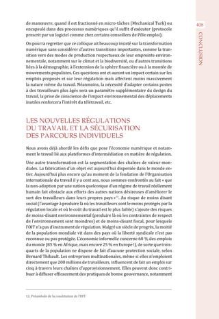 408de manœuvre, quand il est fractionné en micro-tâches (Mechanical Turk) ou
encapsulé dans des processus numériques qu’il suffit d’exécuter (protocole
prescrit par un logiciel comme chez certains conseillers de Pôle emploi).
On pourra regretter que ce colloque ait beaucoup insisté sur la transformation
numérique sans considérer d’autres transitions importantes, comme la tran-
sition vers des modes de production respectueux de leur empreinte environ-
nementale, notamment sur le climat et la biodiversité, ou d’autres transitions
liées à la démographie, à l’extension de la sphère financière ou à la montée de
mouvements populistes. Ces questions ont et auront un impact certain sur les
emplois proposés et sur leur régulation mais affectent moins massivement
la nature même du travail. Néanmoins, la nécessité d’adapter certains postes
à des travailleurs plus âgés sera un paramètre supplémentaire du design du
travail, la prise de conscience de l’impact environnemental des déplacements
inutiles renforcera l’intérêt du télétravail, etc.
LES NOUVELLES RÉGULATIONS
DU TRAVAIL ET LA SÉCURISATION
DES PARCOURS INDIVIDUELS
Nous avons déjà abordé les défis que pose l’économie numérique et notam-
ment le travail lié aux plateformes d’intermédiation en matière de régulation.
Une autre transformation est la segmentation des chaînes de valeur mon-
diales. La fabrication d’un objet est aujourd’hui dispersée dans le monde en-
tier. Aujourd’hui plus encore qu’au moment de la fondation de l’Organisation
internationale du travail il y a cent ans, nous sommes confrontés au fait « que
la non-adoption par une nation quelconque d’un régime de travail réellement
humain fait obstacle aux efforts des autres nations désireuses d’améliorer le
sort des travailleurs dans leurs propres pays »11
. Au risque de moins disant
social (l’avantage à produire là où les travailleurs sont le moins protégés par la
régulation locale et où le coût du travail est le plus faible) s’ajoute des risques
de moins-disant environnemental (produire là où les contraintes de respect
de l’environnement sont moindres) et de moins-disant fiscal, pour lesquels
l’OIT n’a pas d’instrument de régulation. Malgré un siècle de progrès, la moitié
de la population mondiale vit dans des pays où la liberté syndicale n’est pas
reconnue ou pas protégée. L’économie informelle concerne 60 % des emplois
du monde (85 % en Afrique, mais encore 25 % en Europe !), de sorte que trois-
quarts de la population ne dispose de fait d’aucune protection sociale, selon
Bernard Thibault. Les entreprises multinationales, même si elles n’emploient
directement que 200 millions de travailleurs, influencent de fait un emploi sur
cinq à travers leurs chaînes d’approvisionnement. Elles peuvent donc contri-
buer à diffuser efficacement des pratiques de bonne gouvernance, notamment
11. Préambule de la constitution de l’OIT.
CONCLUSION
 