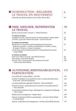 DIRE, MESURER, REPRÉSENTER
LE TRAVAIL
INTRODUCTION : REGARDER
LE TRAVAIL EN MOUVEMENT
AUTONOMIE, RESPONSABILISATION,
PARTICIPATION 
Qu’est-ce qu’un travail « normal » ? – Michel Lallement
Le travail en mots
Langages au travail : enjeux de pouvoir et d’émancipation – Maryse Salles
lecture : La java des couleurs du travail – Laurence Decréau
Le travail en chiffres 
Qualité de vie au travail et santé économique des entreprises :
étude des causalités – P. Caillou, D. Kalainathan, O. Goudet, I. Guyon,
M. Sebag, P. Tubaro, J.-L. Bazet, A. Bounfour
Les fins de parcours professionnels face à l’intensification du travail
– Serge Volkoff
Le travail en images
Ciné-club : Filmer le travail – Jean-Michel Saussois
Hors champ – Jean-Marie Bergère
Atelier : Une « carte mentale » des mutations du travail
– Louise Gaxie, Alain Obadia
Les conflits de la responsabilité – Yves Clot
Instituer le dialogue sur la qualité du travail : un enjeu de performance
et de santé – Jean-Yves Bonnefond
La responsabilisation appliquée à Michelin – Bertrand Ballarin
Industrie du futur : quelle place pour le travail et ses transformations ?
– Flore Barcellini
La sécurité des systèmes à risque : développer les compétences d’arbitrage
– Pierre Falzon
Malaise dans le management – Brigitte Nivet	
Atelier : L’entreprise libérée en question(s) – animé par Dimitri Pleplé
et Isabelle Magne
Atelier : Ambivalence de l’engagement – animé par Jean-Michel Saussois
Émilie Bourdu, Michel Lallement, Pierre Veltz, Thierry Weil
9
10
19
20
30
46
57
78
90
96
103
111
112
122
126
136
148
160
168
174
I.	
2.	
 