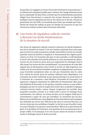 409
Postface :Transformerletravailpourreconstruirelacohésionsociale
lorsqu’elles s’y engagent au travers d’accords d’entreprise transnationaux12
.
La réaction des entreprises textiles pour restaurer leur image fortement ternie
par la catastrophe du Rana Plaza a montré que les multinationales pouvaient
obliger leurs fournisseurs à respecter des normes décentes. La régulation
juridique ne peut cependant pas tout et une action sur le terrain, souvent en
partenariat avec des ONG, est essentielle pour éviter par exemple que l’inter-
diction du travail des enfants ne prive les familles de ressources et que l’on
retrouve les enfants esclaves dans l’économie informelle.
Une forme de régulation radicale consiste à dissocier les droits fondamen-
taux de la situation de travail. C’est une tendance générale dans notre pays
pour le droit à la santé (couverture maladie universelle), le droit à la retraite
(système universel destiné à remplacer le foisonnement des régimes parti-
culiers), le droit à la formation (de plus en plus portable et individualisé),
le droit à des périodes d’inactivité (réforme en cours permettant de démis-
sionner de son travail en ayant droit aux indemnités de chômage). Faut-il
aller jusqu’à un revenu de base inconditionnel ? Les promoteurs de cette idée
arguent que la déconnexion entre travail et revenu est déjà largement une
réalité, avec de surcroît des formalités complexes et stigmatisantes, que beau-
coup d’activités socialement utiles ne sont pas rémunérées dans le cadre
d’un contrat de travail, qu’un tel système réduirait notre dépendance à la
croissance du secteur marchand ou que chacun participe à la construction et
à l’entretien de « communs » dont bénéficie l’ensemble de l’économie. Les
opposants craignent notamment les difficultés de financement. Mais pour
Jean-Baptiste de Foucauld, un tel système constitue surtout un saut anthro-
pologique qui met en cause le couple don/contre-don, ou plutôt le triptyque
« donner-recevoir-rendre » autour duquel s’organisent nos sociétés, dans
lesquelles travailler consiste à se rendre utile à autrui en échange d’une
rémunération. Par ailleurs, un revenu de base, qu’on imagine limité par le
consentement à payer de ceux qui travaillent, ne résoudrait pas les pro-
blèmes de ses bénéficiaires. Jean-Baptiste de Foucauld observe que la plupart
des individus qui vivent avec 500 euros par mois ne sont pas heureux, car
cela ne résout pas leur problème d’emploi. Le fait de ne pas travailler remet
en cause l’identité et ne procure aucun bonheur. 500 euros ne permettent de
gérer ni le problème de l’inclusion, ni la question de la reconnaissance de sa
propre utilité. C’est pourquoi, il ne voit aucune raison de renoncer à lutter
contre le chômage et pour le droit au travail. 
12. Mathilde Frapard, Les accords d’entreprise transnationaux, Les Notes de La Fabrique, Presses des
mines, 2018.
Une forme de régulation radicale consiste
à dissocier les droits fondamentaux
de la situation de travail.
 