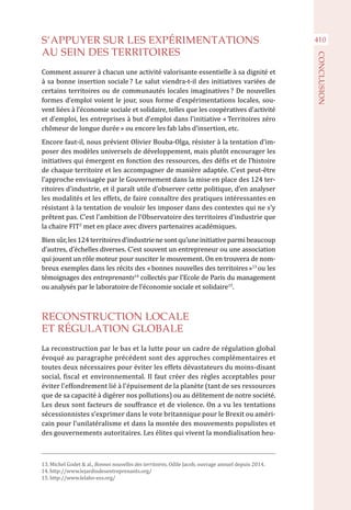 410S’APPUYER SUR LES EXPÉRIMENTATIONS
AU SEIN DES TERRITOIRES
Comment assurer à chacun une activité valorisante essentielle à sa dignité et
à sa bonne insertion sociale ? Le salut viendra-t-il des initiatives variées de
certains territoires ou de communautés locales imaginatives ? De nouvelles
formes d’emploi voient le jour, sous forme d’expérimentations locales, sou-
vent liées à l’économie sociale et solidaire, telles que les coopératives d’activité
et d’emploi, les entreprises à but d’emploi dans l’initiative « Territoires zéro
chômeur de longue durée » ou encore les fab labs d’insertion, etc.
Encore faut-il, nous prévient Olivier Bouba-Olga, résister à la tentation d’im-
poser des modèles universels de développement, mais plutôt encourager les
initiatives qui émergent en fonction des ressources, des défis et de l’histoire
de chaque territoire et les accompagner de manière adaptée. C’est peut-être
l’approche envisagée par le Gouvernement dans la mise en place des 124 ter-
ritoires d’industrie, et il paraît utile d’observer cette politique, d’en analyser
les modalités et les effets, de faire connaître des pratiques intéressantes en
résistant à la tentation de vouloir les imposer dans des contextes qui ne s’y
prêtent pas. C’est l’ambition de l’Observatoire des territoires d’industrie que
la chaire FIT2
met en place avec divers partenaires académiques.
Bien sûr, les 124 territoires d’industrie ne sont qu’une initiative parmi beaucoup
d’autres, d’échelles diverses. C’est souvent un entrepreneur ou une association
qui jouent un rôle moteur pour susciter le mouvement. On en trouvera de nom-
breux exemples dans les récits des « bonnes nouvelles des territoires »13
ou les
témoignages des entreprenants14
collectés par l’Ecole de Paris du management
ou analysés par le laboratoire de l’économie sociale et solidaire15
.
RECONSTRUCTION LOCALE
ET RÉGULATION GLOBALE
La reconstruction par le bas et la lutte pour un cadre de régulation global
évoqué au paragraphe précédent sont des approches complémentaires et
toutes deux nécessaires pour éviter les effets dévastateurs du moins-disant
social, fiscal et environnemental. Il faut créer des règles acceptables pour
éviter l’effondrement lié à l’épuisement de la planète (tant de ses ressources
que de sa capacité à digérer nos pollutions) ou au délitement de notre société.
Les deux sont facteurs de souffrance et de violence. On a vu les tentations
sécessionnistes s’exprimer dans le vote britannique pour le Brexit ou améri-
cain pour l’unilatéralisme et dans la montée des mouvements populistes et
des gouvernements autoritaires. Les élites qui vivent la mondialisation heu-
13. Michel Godet & al., Bonnes nouvelles des territoires, Odile Jacob, ouvrage annuel depuis 2014.
14. http://www.lejardindesentreprenants.org/
15. http://www.lelabo-ess.org/
CONCLUSION
 