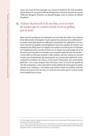 411
Postface :Transformerletravailpourreconstruirelacohésionsociale
reuse ont cessé de faire partager aux masses le bonheur de cette mondiali-
sation depuis la transition libérale dérégulatrice amorcée durant les années
1980 par Margaret Thatcher ou Ronald Reagan, sous la caution de Milton
Friedman.
Dans son livre posthume et visionnaire sur la révolte des élites et la trahison
de la démocratie, Christopher Lasch repérait les prémices de ce délitement16
.
La justice selon John Rawls ne suffit pas à reconstruire les solidarités. Les mar-
chés s’avèrent incapables d’autorégulation mais très capables de résister aux
tentatives des États pour les réguler. Les nations n’arrivent pas à s’entendre
sur l’application des accords de Paris sur le climat. Les préoccupés de la fin
de mois n’arrivent plus à s’entendre avec les préoccupés de la fin du monde17
.
« Si les élites ne font que se parler à elles-mêmes, une des raisons en est qu’il
n’existe pas d’institutions qui promeuvent une conversation générale, trans-
cendant les frontières de classe », écrit Lasch. Promouvoir une conversation
générale, c’est ce que propose Yves Clot pour créer un travail de qualité au
sein des entreprises, c’est ce que fait le centre culturel de Cerisy pour les parti-
cipants à ses colloques, c’est même aujourd’hui l’enjeu d’un débat national.
Autour du travail et de ses fins, ce n’est rien de moins que le contrat social,
local et global, qui se joue.
16. Christopher Lasch, La révolte des élites et la trahison de la démocratie, 1995 (réédition de la tra-
duction par Flammation, 2007)
17. « Il faut se préoccuper des fins de mois des Français mais il faut aussi se préoccuper d’un autre
enjeu : la perspective de la fin du monde, ou en tout cas la fin d’un monde pacifique, qui n’est plus une
hypothèse d’école. » (Nicolas Hulot sur France 2, 23/11/2018)
Autour du travail et de ses fins, ce n’est rien
de moins que le contrat social, local et global,
qui se joue.
 