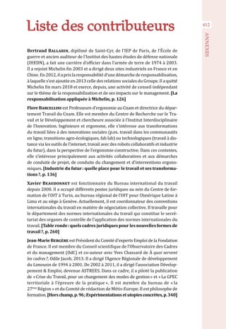412
ANNEXES
Liste des contributeurs
Bertrand Ballarin, diplômé de Saint-Cyr, de l’IEP de Paris, de l’École de
guerre et ancien auditeur de l’Institut des hautes études de défense nationale
(IHEDN), a fait une carrière d’officier dans l’armée de terre de 1974 à 2003.
Il a rejoint Michelin fin 2003 et a dirigé deux sites industriels en France et en
Chine. En 2012, il a pris la responsabilité d’une démarche de responsabilisation,
à laquelle s’est ajoutée en 2013 celle des relations sociales du Groupe. Il a quitté
Michelin fin mars 2018 et exerce, depuis, une activité de conseil indépendant
sur le thème de la responsabilisation et de ses impacts sur le management. [La
responsabilisation appliquée à Michelin, p. 126]
Flore Barcellini est Professeure d’ergonomie au Cnam et directrice du dépar-
tement Travail du Cnam. Elle est membre du Centre de Recherche sur le Tra-
vail et le Développement et chercheure associée à l’Institut Interdisciplinaire
de l’Innovation. Ingénieure et ergonome, elle s’intéresse aux transformations
du travail liées à des innovations sociales (p.ex. travail dans les communautés
en ligne, transitions agro-écologiques, fab lab) ou technologiques (travail à dis-
tance via les outils de l’internet, travail avec des robots collaboratifs et industrie
du futur), dans la perspective de l’ergonomie constructive. Dans ces contextes,
elle s’intéresse principalement aux activités collaboratives et aux démarches
de conduite de projet, de conduite du changement et d’interventions ergono-
miques. [Industrie du futur : quelle place pour le travail et ses transforma-
tions ?, p. 136]
Xavier Beaudonnet est fonctionnaire du Bureau international du travail
depuis 2000. Il a occupé différents postes juridiques au sein du Centre de for-
mation de l’OIT à Turin, au bureau régional de l’OIT pour l’Amérique Latine à
Lima et au siège à Genève. Actuellement, il est coordonnateur des conventions
internationales du travail en matière de négociation collective. Il travaille pour
le département des normes internationales du travail qui constitue le secré-
tariat des organes de contrôle de l’application des normes internationales du
travail. [Table ronde : quels cadres juridiques pour les nouvelles formes de
travail ?, p. 260]
Jean-Marie Bergère est Président du Comité d’experts Emploi de la Fondation
de France. Il est membre du Conseil scientifique de l’Observatoire des Cadres
et du management (OdC) et co-auteur avec Yves Chassard de À quoi servent
les cadres ?, Odile Jacob, 2013. Il a dirigé l’Agence Régionale de développement
du Limousin de 1994 à 2001. De 2002 à 2011, il a dirigé l’association Dévelop-
pement & Emploi, devenue ASTREES. Dans ce cadre, il a piloté la publication
de « Crise du Travail, pour un changement des modes de gestion » et « La GPEC
territoriale à l’épreuve de la pratique ». Il est membre du bureau de « la
27ème 
Région » et du Comité de rédaction de Métis-Europe. Il est philosophe de
formation.[Horschamp,p. 96 ;Expérimentationsetutopiesconcrètes,p.340]
 