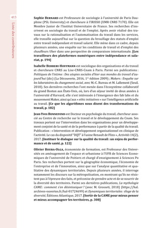 413
Listedescontributeurs
Sophie Bernard est Professeure de sociologie à l’université de Paris Dau-
phine (PSL University) et chercheure à l’IRISSO (UMR CNRS 7170). Elle est
Membre Junior de l’Institut Universitaire de France. Ses recherches d’ins-
crivent en sociologie du travail et de l’emploi. Après avoir réalisé des tra-
vaux sur la rationalisation et l’automatisation du travail dans les services,
elle travaille aujourd’hui sur la question du brouillage des statuts d’emploi
entre travail indépendant et travail salarié. Elle mène dans ce cadre, depuis
plusieurs années, une enquête sur les conditions de travail et d’emploi des
chauffeurs Uber dans une perspective de comparaison internationale. [Les
travailleurs des plateformes numériques entre indépendance et sala-
riat, p. 194]
Isabelle Berrebi-Hoffmann est sociologue des organisations et du travail
et chercheure CNRS au Lise-CNRS-Cnam à Paris. Parmi ses publications :
Politiques de l’intime : Des utopies sociales d’hier aux mondes du travail d’au-
jourd’hui (dir.) (La Découverte, 2016, 1re
édition 2009) ; Makers : Enquête sur
les laboratoires du changement social, avec M.-C. Bureau et M. Lallement (Seuil,
2018). Ses dernières recherches l’ont menée dans l’écosystème collaboratif
du grand Boston aux États-Unis, où, lors d’un séjour invité de deux années à
l’université d’Harvard, elle s’est intéressée à l’émergence des fab labs et du
mouvement Maker, ainsi qu’aux « ethic initiatives » sur l’intelligence artificielle
au travail. [Ce que les algorithmes nous disent des transformations du
travail, p. 182]
Jean-Yves Bonnefond est Docteur en psychologie du travail, chercheur asso-
cié au Centre de recherche sur le travail et le développement du Cnam. Ses
travaux portent sur l’intervention dans les organisations pour un développe-
ment conjoint de la santé et de la performance à partir de la qualité du travail.
Publication : « Intervention et développement organisationnel en clinique de
l’activité. Le cas du dispositif “DQT” à l’usine Renault de Flins », Activités 14(2),
2017. [Instituer le dialogue sur la qualité du travail : un enjeu de perfor-
mance et de santé, p. 122]
Olivier Bouba-Olga, économiste de formation, est Professeur des Univer-
sités en aménagement de l’espace et urbanisme à l’UFR de Sciences Econo-
miques de l’université de Poitiers et chargé d’enseignement à Sciences Po
Paris. Ses recherches portent sur la géographie économique, l’économie de
l’entreprise et de l’innovation, ainsi que sur l’analyse quantitative et qua-
litative des dynamiques territoriales. Depuis plusieurs années, il interroge
notamment les discours sur la métropolisation, en montrant qu’ils ne résis-
tent pas à l’épreuve des faits, et préconise de prendre acte et de se nourrir de
la diversité des territoires. Parmi ses dernières publications, La mythologie
CAME : comment s’en désintoxiquer ? (avec M. Grosseti, 2018) (https://hal.
archives-ouvertes.fr/hal-01724699) et Dynamiques territoriales : éloge de la
diversité, Éditions Atlantique, 2017. [Sortir de la CAME pour mieux penser
et mieux accompagner les territoires, p. 308]
 