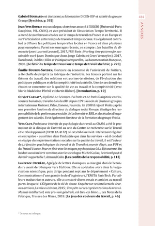 414
ANNEXES
Gabriel Boudard est doctorant au laboratoire DICEN-IDF et salarié du groupe
Orange [Synthèse, p. 392]
Jean-Yves Boulin est sociologue, chercheur associé à l’IRISSO (Université Paris
Dauphine, PSL, CNRS), et vice-président de l’Association Tempo Territorial. Il
a mené de nombreuses études sur le temps de travail en France et en Europe et
sur l’articulation entre temps de travail et temps sociaux. Il a également contri-
bué à diffuser les politiques temporelles locales en France et dans plusieurs
pays européens. Parmi ses ouvrages récents, on compte : Les batailles du di-
manche (avec Laurent Lesnard), 2017, PUF, Paris ; Working time patterns for sus-
tainable work (avec Dominique Anxo, Jorge Cabrita et Greet Vermeylen), 2017,
Eurofound, Dublin ; Villes et Politiques temporelles, La documentation française,
2008. [Le futur du temps de travail ou le temps de travail du futur, p. 220]
Émilie Bourdu-Swedek, Docteure en économie de l’université de Poitiers,
a été cheffe de projet à La Fabrique de l’industrie. Ses travaux portent sur les
thèmes du travail, des relations entreprises-territoires, de l’évaluation des
politiques publiques et de la compétitivité industrielle. Une de ses dernières
études se concentre sur la qualité de vie au travail et la compétitivité (avec
Marie-Madeleine Pérétié et Martin Richer). [Introduction, p. 10]
Olivier Carlat*, diplômé de Sciences-Po Paris et de Paris Dauphine en res-
sources humaines, travaille dans les RH depuis 1991 au sein de plusieurs groupes
internationaux Unilever, Valeo, Danone, Faurecia. En 2008 il rejoint Veolia ; après
une première fonction de directeur du dialogue social Groupe, il intègre les res-
ponsabilitésdelaperformancesociale,deladiversitéetRSE,etdesétudesd’enga-
gement des salariés. Il est également directeur de la formation du groupe Veolia.
Yves Clot, Professeur émérite de psychologie du travail au CNAM, a été le pro-
moteur de la clinique de l’activité au sein du Centre de recherche sur le Travail
et le Développement (CRTD EA 4132) de cet établissement. Intervenant régulier
en entreprise – aussi bien dans l’industrie que dans les services – où il conduit
en équipe des expérimentations sociales sur la qualité du travail, il est l’auteur
de La fonction psychologique du travail et de Travail et pouvoir d’agir, aux PUF et
du Travail à cœur. Pour en finir avec les risques psychosociaux à La Découverte. On
lui doit aussi un livre commun avec le sociologue Michel Gollac, Le travail peut-il
devenir supportable ?, Armand Colin. [Les conflits de la responsabilité, p. 112]
Laurence Decréau, Agrégée de lettres classiques, a enseigné dans le Secon-
daire avant de bifurquer vers l’édition. Elle se spécialise alors dans la vulga-
risation scientifique, puis dirige pendant sept ans le département « Culture,
Communication » d’une grande école d’ingénieurs, l’ENSTA ParisTech. Par ail-
leurs traductrice et auteure, elle a consacré divers essais et articles au travail
parmi lesquels : L’Élégance de la clé de douze. Enquête sur ces intellectuels deve-
nus artisans, Lemieux éditeur, 2015 ; Tempête sur les représentations du travail.
Manuel-intellectuel, voie pro-voie générale, col bleu-col blanc…, Les Notes de la
Fabrique, Presses des Mines, 2018. [La java des couleurs du travail, p. 46]
* Orateur au colloque.
 