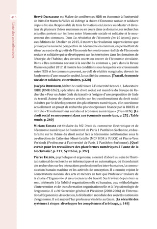 415
Listedescontributeurs
Hervé Defalvard est Maître de conférences HDR en économie à l’université
de Paris Est Marne la Vallée où il dirige la chaire d’Économie sociale et solidaire
depuis dix ans. Responsable de trois formations en Licence ou Master et direc-
teur de plusieurs thèses soutenues ou en cours dans ce domaine, ses recherches
actuelles portent sur les liens entre l’économie sociale et solidaire et le mou-
vement des communs. Dans La révolution de l’économie (en 10 leçons), paru
aux éditions de l’Atelier en 2015, il montre la révolution copernicienne que
provoque la nouvelle perspective de l›économie en commun, en permettant de
situer au centre de gravité de l’économie les nombreuses réalités de l’économie
sociale et solidaire qui se développent sur les territoires dans les domaines de
l’énergie, de l’habitat, des circuits courts ou encore de l’économie circulaire.
Dans « Des communs sociaux à la société du commun », paru dans la Revue
Recma en juillet 2017, il montre les conditions sous lesquelles ces croisements
entre l’ESS et les communs peuvent, au-delà de réalités marginales, devenir les
fondements d’une nouvelle société, la société du commun. [Travail, économie
sociale et solidaire, et territoires, p.328]
Josépha Dirringer, Maître de conférences à l’université Rennes 1, Laboratoire
IODE (UMR 6262), spécialiste de droit social, est membre du Groupe de Re-
cherche « Pour un Autre Code du travail » à l’origine d’une proposition de Code
du travail. Auteur de plusieurs articles sur les transformations du droit social
induites par le développement des plateformes numériques, elle coordonne
actuellement un projet de recherche pluridisciplinaire financé par la DREES et
intitulé « Transformations sociales et économie numérique » (TransSEN). [Le
droit social en mouvement dans une économie numérique, p. 252 ; Table
ronde, p. 260]
Miriam Eldaya est titulaire du M2 Droit du commerce électronique et de
l’économie numérique de l’université de Paris 1 Panthéon-Sorbonne, et doc-
torante sur le thème du droit social face à l’économie collaborative sous la
co-direction de Catherine Minet-Letalle (MCF HDR à l’ULCO) et Pierre-Yves
Verkindt (Professeur à l’université de Paris 1 Panthéon-Sorbonne). [Quel
avenir pour les travailleurs des plateformes numériques à l’aune de la
blockchain ?, p. 211 ; Synthèse, p. 392]
Pierre Falzon, psychologue et ergonome, a exercé d’abord au sein de l’Insti-
tut national de recherche en informatique et en automatique, où il conduisait
des recherches sur les interactions professionnelles inter-humaines, la commu-
nication humain-machine et les activités de conception. Il a ensuite rejoint le
Conservatoire national des arts et métiers en tant que Professeur titulaire de
la chaire d’Ergonomie et neurosciences du travail. Ses travaux depuis lors se
sont intéressés à la fiabilité organisationnelle et humaine, aux méthodologies
d’intervention et de transformation organisationnelle et à l’épistémologie de
l’ergonomie. Il a été Secrétaire général et Président (2000-2006) de l’Interna-
tional Ergonomics Association, la fédération mondiale des sociétés nationales
d’ergonomie. Il est aujourd’hui professeur émérite au Cnam. [La sécurité des
systèmes à risque : développer les compétences d’arbitrage, p. 148]
 