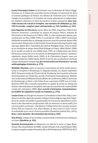 416
ANNEXES
Louise Fauvarque-Gobin est doctorante sous la direction de Nicole Maggi-
Germain sur le thème des nouvelles formes d’emploi à l’université de droit
et sciences politiques de Nantes. Ses thèmes de recherche sont : le travail et
l’emploi, les travailleurs à la frontière du travail subordonné et indépendant,
les relations collectives, le droit du travail et le droit commercial. [Les nou-
velles formes de travail et d’emploi : une tentative de définition, p. 205 ;
CAE Crescendo : coopérer pour entreprendre, p. 354 ; Synthèse, p. 392]
Jean-Baptiste de Foucauld, ancien élève de l’ENA, Inspecteur Général des
Finances honoraire, a participé au cabinet de Jacques Delors, ministre de
l’Économie et des Finances de 1982 à 1984 ; il a été commissaire adjoint, puis
commissaire au Plan (1988-1995) ; il a présidé de 1985 à 2009 l’association
Solidarités nouvelles face au chômage (www.snc.asso.fr) et préside depuis 2002
l’association Démocratie et Spiritualité (www.democratieetspritualite.org),
ainsi que, depuis 2011, l’association des amis de Pontigny-Cerisy ; il est co auteur
de La révolution du temps choisi (Club Echange et Projets, Albin Michel, 1980),
de La société en quête de sens (Odile Jacob, 1995, en collaboration avec Denis
Piveteau) et auteur de Les trois cultures du développement humain : résistance,
régulation, utopie (Odile Jacob, 2002) et de L’abondance frugale : pour une
nouvelle solidarité » (Odile Jacob, 2010). Il est l’un des coordinateurs du Pacte
civique (www.pacte-civique.org). [Le revenu universel d’existence : un saut
anthropologique téméraire, p. 373]
Mathilde Frapard, après un parcours universitaire de droit social interna-
tional et européen à Strasbourg et à Uppsala (Suède), est, depuis septembre
2016, Docteure en droit de l’Université de Strasbourg. Son travail de recherche
doctoral portait sur l’étude des accords d’entreprise transnationaux. Réalisée
sous la direction de Mélanie Schmitt (Maître de conférences HDR à l’université
de Strasbourg), sa thèse a fait l’objet d’une convention CIFRE avec la Confé-
dération CFDT. Elle y travaille aujourd’hui en qualité de juriste en charge des
dossiers internationaux et européens ainsi que des questions de responsabilité
sociale des entreprises (RSE). [Les accords d’entreprise transnationaux :
un modèle de régulation sociale en évolution, p. 276]
Louise Gaxie est Chargée de mission à la Fondation Gabriel Péri. Elle y coor-
donne le site Silo, Agora des pensées critiques (www.silogora.org), dont l’objec-
tif est de rendre accessible au grand public les travaux de spécialistes contri-
buant à des alternatives progressistes. Elle est docteure en droit public (Les
services publics en Europe : contribution à l’élaboration d’un concept commun,
2016). Elle est l’auteure, avec Alain Obadia, de Nous avons le choix ! Penser
le souhaitable pour ouvrir d’autres possibles (Fondation Gabriel Péri, 2013).
[Une « carte mentale » des mutations du travail, p. 103]
Xiao Huang, critique d'art en Chine, est doctorante en histoire des techniques
au Cnam. [Synthèse, p. 392]
Danielle Kaisergruber est Rédactrice en chef de la revue en ligne Metis-
Europe. Elle est présidente de DKRC, société d’études et de conseil depuis 2004,
etexperteuropéenemploi-formation.ElleaétéPrésidenteduCNFPTLVde2012
 