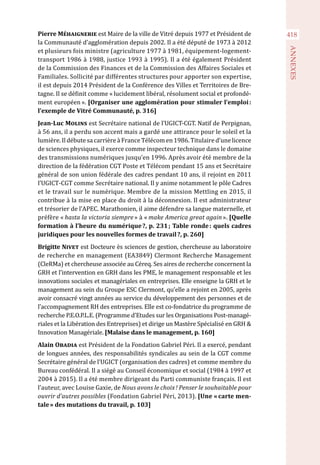 418
ANNEXES
Pierre Méhaignerie est Maire de la ville de Vitré depuis 1977 et Président de
la Communauté d’agglomération depuis 2002. Il a été député de 1973 à 2012
et plusieurs fois ministre (agriculture 1977 à 1981, équipement-logement-
transport 1986 à 1988, justice 1993 à 1995). Il a été également Président
de la Commission des Finances et de la Commission des Affaires Sociales et
Familiales. Sollicité par différentes structures pour apporter son expertise,
il est depuis 2014 Président de la Conférence des Villes et Territoires de Bre-
tagne. Il se définit comme « lucidement libéral, résolument social et profondé-
ment européen ». [Organiser une agglomération pour stimuler l’emploi :
l’exemple de Vitré Communauté, p. 316]
Jean-Luc Molins est Secrétaire national de l’UGICT-CGT. Natif de Perpignan,
à 56 ans, il a perdu son accent mais a gardé une attirance pour le soleil et la
lumière. Il débute sa carrière à France Télécom en 1986. Titulaire d’une licence
de sciences physiques, il exerce comme inspecteur technique dans le domaine
des transmissions numériques jusqu’en 1996. Après avoir été membre de la
direction de la fédération CGT Poste et Télécom pendant 15 ans et Secrétaire
général de son union fédérale des cadres pendant 10 ans, il rejoint en 2011
l’UGICT-CGT comme Secrétaire national. Il y anime notamment le pôle Cadres
et le travail sur le numérique. Membre de la mission Mettling en 2015, il
contribue à la mise en place du droit à la déconnexion. Il est administrateur
et trésorier de l’APEC. Marathonien, il aime défendre sa langue maternelle, et
préfère « hasta la victoria siempre » à « make America great again ». [Quelle
formation à l’heure du numérique ?, p. 231 ; Table ronde : quels cadres
juridiques pour les nouvelles formes de travail ?, p. 260]
Brigitte Nivet est Docteure ès sciences de gestion, chercheuse au laboratoire
de recherche en management (EA3849) Clermont Recherche Management
(CleRMa) et chercheuse associée au Céreq. Ses aires de recherche concernent la
GRH et l’intervention en GRH dans les PME, le management responsable et les
innovations sociales et managériales en entreprises. Elle enseigne la GRH et le
management au sein du Groupe ESC Clermont, qu’elle a rejoint en 2005, après
avoir consacré vingt années au service du développement des personnes et de
l’accompagnement RH des entreprises. Elle est co-fondatrice du programme de
recherche P.E.O.P.L.E. (Programme d’Etudes sur les Organisations Post-managé-
riales et la Libération des Entreprises) et dirige un Mastère Spécialisé en GRH &
Innovation Managériale. [Malaise dans le management, p. 160]
Alain Obadia est Président de la Fondation Gabriel Péri. Il a exercé, pendant
de longues années, des responsabilités syndicales au sein de la CGT comme
Secrétaire général de l’UGICT (organisation des cadres) et comme membre du
Bureau confédéral. Il a siégé au Conseil économique et social (1984 à 1997 et
2004 à 2015). Il a été membre dirigeant du Parti communiste français. Il est
l’auteur, avec Louise Gaxie, de Nous avons le choix ! Penser le souhaitable pour
ouvrir d’autres possibles (Fondation Gabriel Péri, 2013). [Une « carte men-
tale » des mutations du travail, p. 103]
 