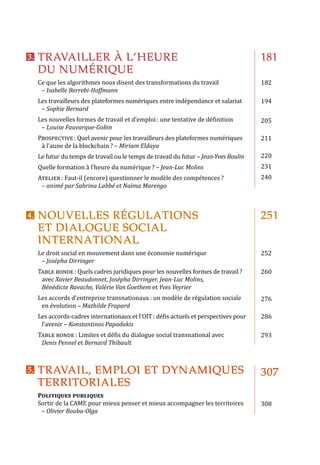TRAVAILLER À L’HEURE
DU NUMÉRIQUE
NOUVELLES RÉGULATIONS
ET DIALOGUE SOCIAL
INTERNATIONAL
Ce que les algorithmes nous disent des transformations du travail
– Isabelle Berrebi-Hoffmann
Les travailleurs des plateformes numériques entre indépendance et salariat
– Sophie Bernard
Les nouvelles formes de travail et d’emploi : une tentative de définition
– Louise Fauvarque-Gobin
Prospective : Quel avenir pour les travailleurs des plateformes numériques
à l’aune de la blockchain ? – Miriam Eldaya
Le futur du temps de travail ou le temps de travail du futur – Jean-Yves Boulin
Quelle formation à l’heure du numérique ? – Jean-Luc Molins
Atelier : Faut-il (encore) questionner le modèle des compétences ?
– animé par Sabrina Labbé et Naïma Marengo
Le droit social en mouvement dans une économie numérique
– Josépha Dirringer
Table ronde : Quels cadres juridiques pour les nouvelles formes de travail ?
avec Xavier Beaudonnet, Josépha Dirringer, Jean-Luc Molins,
Bénédicte Ravache, Valérie Van Goethem et Yves Veyrier
Les accords d’entreprise transnationaux : un modèle de régulation sociale
en évolution – Mathilde Frapard
Les accords-cadres internationaux et l’OIT : défis actuels et perspectives pour
l’avenir – Konstantinos Papadakis
Table ronde : Limites et défis du dialogue social transnational avec
Denis Pennel et Bernard Thibault
TRAVAIL, EMPLOI ET DYNAMIQUES
TERRITORIALES
Politiques publiques
Sortir de la CAME pour mieux penser et mieux accompagner les territoires
– Olivier Bouba-Olga
181
182
194
205
211
220
231
240
251
252
260
276
286
293
307
308
3.	
4.	
5.	
 