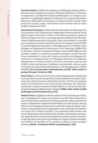 419
Listedescontributeurs
Luca Paltrinieri* est Maître de conférences en Philosophie politique, philoso-
phie des sciences humaines et sociales à l’Université de Rennes 1 et directeur
de programme au Collège International de Philosophie, où il dirige un pro-
gramme sur la généalogie politique de l’entreprise. Il s’occupe principalement
d’histoire et philosophie de l’économie et du travail. Dernier ouvrage : Marx
& Foucault. Lectures, usages, confrontations (avec Christian Laval et Taylan
Ferhat), La Découverte, 2015.
Konstantinos Papadakis est Spécialiste principal auprès du Département de
la Gouvernance et du Tripartisme de l’Organisation internationale du Travail
(OIT) à Genève. Entre 2013 et 2016, il a été officier principal de liaison de
l’OIT pour Chypre et la Grèce, et en charge du Bureau d’Athènes de l’OIT repré-
sentant l’Organisation dans les deux pays. Avant cette fonction, il a travaillé
pour le bureau du directeur exécutif du Secteur du Dialogue Social de l’OIT.
Il a été précédemment spécialiste en développement de la recherche et des
politiques au Département de Gouvernance et du Tripartisme (2008-2012),
et chercheur à l’Institut international d’études sociales (2000-2008). En tant
qu’auteur et éditeur il a publié des nombreux ouvrages et articles dans des
revues spécialisées. Il a aussi été l’auteur principal de deux Rapports Ré-
currents sur le Dialogue Social et le Tripartisme présentés à la Conférence
Internationale du Travail en 2013 et en 2018. Il est titulaire d’un doctorat
(2005) en droit international et politiques internationales, obtenu auprès
de l’Institut de hautes études internationales et du développement à Genève
(IUHEID). [Les accords-cadres internationaux et l’OIT : défis actuels et
perspectives pour l’avenir, p. 286]
Denis Pennel est Directeur Général de la World Employment Confederation
et un spécialiste reconnu du marché du travail. Conférencier et auteur de plu-
sieurs livres (dont Travail, la soif de liberté, Eyrolles, 2017) et de nombreux
articles sur le marché du travail, il fait partie du classement des 100 profes-
sionnels des ressources humaines les plus influents au niveau mondial (clas-
sement du magazine Staffing Industry Analysts). [Table ronde : limites et défis
du dialogue social transnational, p. 293]
Dimitri Pleplé est diplômé de l’École Centrale de Paris. Passionné par l’indus-
trie, le management et le sport, il s’est lancé en mai 2017 dans l’indus’trip, un
tour de France de dix semaines à vélo à la découverte de la richesse humaine des
usines. Il a déjà plusieurs expériences industrielles à son actif (Lactalis, start-up,
PSA) et a animé pendant quelques mois un projet de recherche intitulé « Auto-
nomie et responsabilité dans les organisations » pour la Fabrique de l’industrie
et la chaire FIT2
de Mines ParisTech. Il est aujourd’hui Chef d’atelier chez
Lacroix Signalisation à Saint-Herblain près de Nantes. Ambassadeur de l’indus-
trie auprès des jeunes, il a raconté son expérience à travers un livre L’indus’trip :
un vélo, des usines et des hommes (La Fabrique de l’industrie, Presses des Mines,
avril 2018) et un site dédié, et les a promus en 2018 au sein de multiples
enceintes. [Atelier : L’entreprise libérée en question(s), p. 168]
* Orateur au colloque.
 
