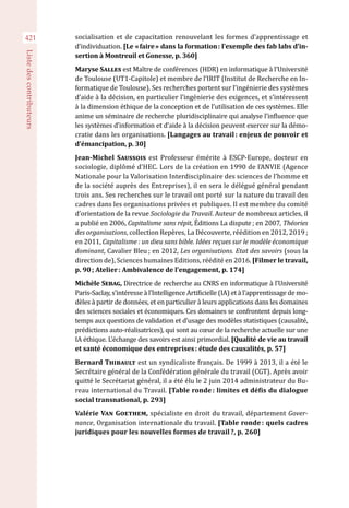 421
Listedescontributeurs
socialisation et de capacitation renouvelant les formes d’apprentissage et
d’individuation. [Le « faire » dans la formation : l’exemple des fab labs d’in-
sertion à Montreuil et Gonesse, p. 360]
Maryse Salles est Maître de conférences (HDR) en informatique à l’Université
de Toulouse (UT1-Capitole) et membre de l’IRIT (Institut de Recherche en In-
formatique de Toulouse). Ses recherches portent sur l’ingénierie des systèmes
d’aide à la décision, en particulier l’ingénierie des exigences, et s’intéressent
à la dimension éthique de la conception et de l’utilisation de ces systèmes. Elle
anime un séminaire de recherche pluridisciplinaire qui analyse l’influence que
les systèmes d’information et d’aide à la décision peuvent exercer sur la démo-
cratie dans les organisations. [Langages au travail : enjeux de pouvoir et
d’émancipation, p. 30]
Jean-Michel Saussois est Professeur émérite à ESCP-Europe, docteur en
sociologie, diplômé d’HEC. Lors de la création en 1990 de l’ANVIE (Agence
Nationale pour la Valorisation Interdisciplinaire des sciences de l’homme et
de la société auprès des Entreprises), il en sera le délégué général pendant
trois ans. Ses recherches sur le travail ont porté sur la nature du travail des
cadres dans les organisations privées et publiques. Il est membre du comité
d’orientation de la revue Sociologie du Travail. Auteur de nombreux articles, il
a publié en 2006, Capitalisme sans répit, Éditions La dispute ; en 2007, Théories
des organisations, collection Repères, La Découverte, réédition en 2012, 2019 ;
en 2011, Capitalisme : un dieu sans bible. Idées reçues sur le modèle économique
dominant, Cavalier Bleu ; en 2012, Les organisations. Etat des savoirs (sous la
direction de), Sciences humaines Editions, réédité en 2016. [Filmer le travail,
p. 90 ; Atelier : Ambivalence de l’engagement, p. 174]
Michèle Sebag, Directrice de recherche au CNRS en informatique à l’Université
Paris-Saclay, s’intéresse à l’Intelligence Artificielle (IA) et à l’apprentissage de mo-
dèles à partir de données, et en particulier à leurs applications dans les domaines
des sciences sociales et économiques. Ces domaines se confrontent depuis long-
temps aux questions de validation et d’usage des modèles statistiques (causalité,
prédictions auto-réalisatrices), qui sont au cœur de la recherche actuelle sur une
IA éthique. L’échange des savoirs est ainsi primordial. [Qualité de vie au travail
et santé économique des entreprises : étude des causalités, p. 57]
Bernard Thibault est un syndicaliste français. De 1999 à 2013, il a été le
Secrétaire général de la Confédération générale du travail (CGT). Après avoir
quitté le Secrétariat général, il a été élu le 2 juin 2014 administrateur du Bu-
reau international du Travail. [Table ronde : limites et défis du dialogue
social transnational, p. 293]
Valérie Van Goethem, spécialiste en droit du travail, département Gover-
nance, Organisation internationale du travail. [Table ronde : quels cadres
juridiques pour les nouvelles formes de travail ?, p. 260]
 