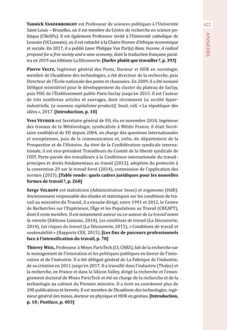 422
ANNEXES
Yannick Vanderborght est Professeur de sciences politiques à l’Université
Saint-Louis – Bruxelles, où il est membre du Centre de recherche en science po-
litique (CReSPo). Il est également Professeur invité à l’Université catholique de
Louvain (UCLouvain), où il est rattaché à la Chaire Hoover d’éthique économique
et sociale. En 2017, il a publié (avec Philippe Van Parijs) Basic Income. A radical
proposal for a free society and a sane economy, dont la traduction française paraî-
tra en 2019 aux éditions La Découverte. [Surfer plutôt que travailler ?, p. 393]
Pierre Veltz, Ingénieur général des Ponts, Docteur et HDR en sociologie,
membre de l’Académie des technologies, a été directeur de la recherche, puis
Directeur de l’École nationale des ponts et chaussées. En 2009, il a été nommé
Délégué ministériel pour le développement du cluster du plateau de Saclay,
puis PDG de l’Établissement public Paris-Saclay jusqu’en 2015. Il est l’auteur
de très nombreux articles et ouvrages, dont récemment La société hyper-
industrielle, Le nouveau capitalisme productif, Seuil, coll. « La république des
idées », 2017. [Introduction, p. 10]
Yves Veyrier est Secrétaire général de FO, élu en novembre 2018. Ingénieur
des travaux de la Météorologie, syndicaliste à Météo France, il était Secré-
taire confédéral de FO depuis 2004, en charge des questions internationales
et européennes, puis de la communication et, enfin, du département de la
Prospective et de l’Histoire. Au titre de la Confédération syndicale interna-
tionale, il est vice-président Travailleurs du Comité de la liberté syndicale de
l’OIT. Porte-parole des travailleurs à la Conférence internationale du travail :
principes et droits fondamentaux au travail (2012), adoption du protocole à
la convention 29 sur le travail forcé (2014), commission de l’application des
normes (2015). [Table ronde : quels cadres juridiques pour les nouvelles
formes de travail ?, p. 260]
Serge Volkoff est statisticien (Administrateur Insee) et ergonome (HdR).
Anciennement responsable des études et statistiques sur les conditions de tra-
vail au ministère du Travail, il a ensuite dirigé, entre 1991 et 2012, le Centre
de Recherches sur l’Expérience, l’Âge et les Populations au Travail (CREAPT),
dont il reste membre. Il est notamment auteur ou co-auteur de Le travail avant
la retraite (Editions Liaisons, 2014), Les conditions de travail (La Découverte,
2014), Les risques du travail (La Découverte, 2015), « Conditions de travail et
soutenabilité » (Rapports CEE, 2015). [Les fins de parcours professionnels
face à l’intensification du travail, p. 78]
Thierry Weil, Professeur à Mines ParisTech (I3, CNRS), fait de la recherche sur
le management de l’innovation et les politiques publiques en faveur de l’inno-
vation et de l’industrie. Il a été délégué général de La Fabrique de l’industrie,
de sa création en 2011 jusqu’en 2017. Il a travaillé dans l’industrie (Thales) et
la recherche, en France et dans la Silicon Valley, dirigé la recherche et l’ensei-
gnement doctoral de Mines ParisTech et été en charge de la recherche et de la
technologie au cabinet du Premier ministre. Il a écrit ou coordonné plus de
200 publications et brevets. Il est membre de l’Académie des technologies, ingé-
nieur général des mines, docteur en physique et HDR en gestion. [Introduction,
p. 10 ; Postface, p. 403]
 