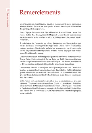 423
Remerciements
Remerciements
Les organisateurs du colloque Le travail en mouvement tiennent à remercier
les contributeurs de ces actes, ainsi que les orateurs au colloque, et l’ensemble
des participants à ces journées.
Toute l’équipe des doctorants, Gabriel Boudard, Miriam Eldaya, Louise Fau-
varque-Gobin, Xiao Huang, Isabelle Magne et Louise Roblin, s’est montrée
particulièrement active pendant et après le colloque. Que chacun.e en soit ici
remercié.e.
À La Fabrique de l’industrie, les talents d’organisatrice d’Anne-Sophie Alsif
ont été mis à rude épreuve ; Dimitri Pleplé a mis à notre service son talent de
vidéaste amateur ; Sharif Abdat a réalisé un annuaire des participants qui a
facilité les premiers contacts ; Pauline Werth a réalisé les pages web du col-
loque. Merci à tous les quatre.
C’est toujours avec un immense plaisir que nous retrouvons toute l’équipe du
Centre Culturel International de Cerisy, dirigé par Edith Heurgon qui fut une
source d’inspiration intellectuelle pour ce colloque. Leur accueil, mobilisation
et dévouement ne sont jamais démentis. Un grand merci à vous tous.
L’édition des actes de ce colloque n’aurait pas été possible sans l’investisse-
ment de notre coordinatrice éditoriale, Marie-Laure Cahier (Cahier&Co), ainsi
que de notre directrice artistique, Laetitia Lafond. Les Presses des Mines diri-
gées par Silvia Dekorsy sont notre fidèle éditeur, merci de nous suivre dans
tous nos projets.
Enfin, rien de tout ceci n’aurait pu avoir lieu sans le concours de nos généreux
sponsors, l’Organisation Internationale du Travail, la chaire Futurs de l’indus-
trie et du travail de Mines ParisTech et ses mécènes, La Fabrique de l’industrie,
la Fondation de l’Académie des technologies, la Fondation Gabriel Péri et l’Ins-
titut Veolia, avec le soutien de l’ANDRH. Qu’ils trouvent ici le témoignage de
notre gratitude.
 