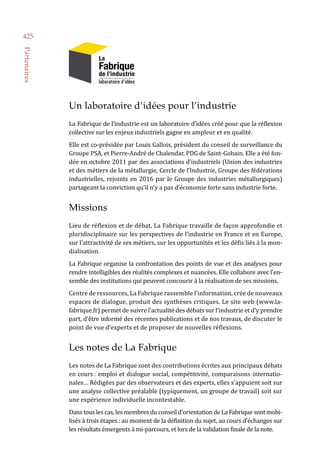 Un laboratoire d’idées pour l’industrie
La Fabrique de l’industrie est un laboratoire d’idées créé pour que la réflexion
collective sur les enjeux industriels gagne en ampleur et en qualité.
Elle est co-présidée par Louis Gallois, président du conseil de surveillance du
Groupe PSA, et Pierre-André de Chalendar, PDG de Saint-Gobain. Elle a été fon-
dée en octobre 2011 par des associations d’industriels (Union des industries
et des métiers de la métallurgie, Cercle de l’Industrie, Groupe des fédérations
industrielles, rejoints en 2016 par le Groupe des industries métallurgiques)
partageant la conviction qu’il n’y a pas d’économie forte sans industrie forte.
Missions
Lieu de réflexion et de débat, La Fabrique travaille de façon approfondie et
pluridisciplinaire sur les perspectives de l’industrie en France et en Europe,
sur l’attractivité de ses métiers, sur les opportunités et les défis liés à la mon-
dialisation.
La Fabrique organise la confrontation des points de vue et des analyses pour
rendre intelligibles des réalités complexes et nuancées. Elle collabore avec l’en-
semble des institutions qui peuvent concourir à la réalisation de ses missions.
Centre de ressources, La Fabrique rassemble l’information, crée de nouveaux
espaces de dialogue, produit des synthèses critiques. Le site web (www.la-
fabrique.fr) permet de suivre l’actualité des débats sur l’industrie et d’y prendre
part, d’être informé des récentes publications et de nos travaux, de discuter le
point de vue d’experts et de proposer de nouvelles réflexions.
Les notes de La Fabrique
Les notes de La Fabrique sont des contributions écrites aux principaux débats
en cours : emploi et dialogue social, compétitivité, comparaisons internatio-
nales… Rédigées par des observateurs et des experts, elles s’appuient soit sur
une analyse collective préalable (typiquement, un groupe de travail) soit sur
une expérience individuelle incontestable.
Dans tous les cas, les membres du conseil d’orientation de La Fabrique sont mobi-
lisés à trois étapes : au moment de la définition du sujet, au cours d’échanges sur
les résultats émergents à mi-parcours, et lors de la validation finale de la note.
425
Partenaires
 