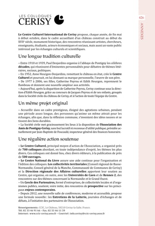 Le Centre Culturel International de Cerisy propose, chaque année, de fin mai
à début octobre, dans le cadre accueillant d’un château construit au début du
XVIIe
siècle, monument historique, des rencontres réunissant artistes, chercheurs,
enseignants, étudiants, acteurs économiques et sociaux, mais aussi un vaste public
intéressé par les échanges culturels et scientifiques.
Une longue tradition culturelle
– Entre 1910 et 1939, Paul Desjardins organise à l’abbaye de Pontigny les célèbres
décades, qui réunissent d’éminentes personnalités pour débattre de thèmes litté-
raires, sociaux, politiques.
– En 1952, Anne Heurgon-Desjardins, remettant le château en état, crée le Centre
Culturel et poursuit, en lui donnant sa marque personnelle, l’œuvre de son père.
– De 1977 à 2006, ses filles, Catherine Peyrou et Edith Heurgon, reprennent le
flambeau et donnent une nouvelle ampleur aux activités.
– Aujourd’hui, après la disparition de Catherine Peyrou, Cerisy continue sous la direc-
tion d’Edith Heurgon, grâce au concours de Jacques Peyrou et de ses enfants, groupés
dans la Société civile du château de Cerisy, et à l’action de toute l’équipe du Centre.
Un même projet original
– Accueillir dans un cadre prestigieux, éloigné des agitations urbaines, pendant
une période assez longue, des personnes qu’anime un même attrait pour les
échanges, afin que, dans la réflexion commune, s’inventent des idées neuves et se
tissent des liens durables.
– La Société civile met gracieusement les lieux à la disposition de l’Association des
AmisdePontigny-Cerisy,sansbutlucratifetreconnued’utilitépublique,présidéeac-
tuellement par Jean-Baptiste de Foucauld, inspecteur général des finances honoraire.
Une régulière action soutenue
– Le Centre Culturel, principal moyen d’action de l’Association, a organisé près
de 700 colloques abordant, en toute indépendance d’esprit, les thèmes les plus
divers. Ces colloques ont donné lieu, chez divers éditeurs, à la publication de près
de 500 ouvrages.
– Le Centre National du Livre assure une aide continue pour l’organisation et
l’édition des colloques. Les collectivités territoriales (Conseil régional de Basse-
Normandie, Conseil général de la Manche, Communauté de Communes de Cerisy)
et la Direction régionale des Affaires culturelles apportent leur soutien au
Centre, qui organise, en outre, avec les Universités de Caen et de Rennes 2, des
rencontres sur des thèmes concernant la Normandie et le Grand Ouest.
– Un Cercle des Partenaires, formé d’entreprises, de collectivités locales et d’orga-
nismes publics, soutient, voire initie, des rencontres de prospective sur les princi-
paux enjeux contemporains.
– Depuis 2012, une nouvelle salle de conférences, moderne et accessible, propose
une formule nouvelle : les Entretiens de la Laiterie, journées d’échanges et de
débats, à l’initiative des partenaires de l’Association.
Renseignements : CCIC, Le Château, 50210 Cerisy-la-Salle, France.
Tél. 02 33 46 91 66 – Fax. 02 33 46 11 39
Internet : www.ccic-cerisy.asso.fr – Courriel : info.cerisy@ccic-cerisy.asso.fr
426
ANNEXES
 