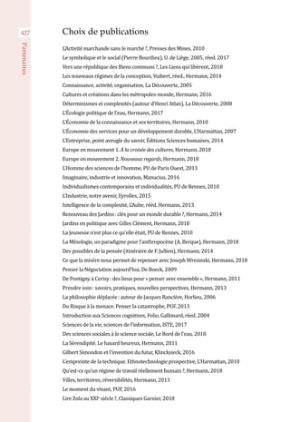 427
Partenaires
Choix de publications
L’Activité marchande sans le marché ?, Presses des Mines, 2010
Le symbolique et le social (Pierre Bourdieu), U. de Liège, 2005, réed. 2017
Vers une république des Biens communs ?, Les Liens qui libèrent, 2018
Les nouveaux régimes de la conception, Vuibert, réed., Hermann, 2014
Connaissance, activité, organisation, La Découverte, 2005
Cultures et créations dans les métropoles-monde, Hermann, 2016
Déterminismes et complexités (autour d’Henri Atlan), La Découverte, 2008
L’Écologie politique de l’eau, Hermann, 2017
L’Économie de la connaissance et ses territoires, Hermann, 2010
L’Économie des services pour un développement durable, L’Harmattan, 2007
L’Entreprise, point aveugle du savoir, Éditions Sciences humaines, 2014
Europe en mouvement 1. À la croisée des cultures, Hermann, 2018
Europe en mouvement 2. Nouveaux regards, Hermann, 2018
L’Homme des sciences de l’homme, PU de Paris Ouest, 2013
Imaginaire, industrie et innovation, Manucius, 2016
Individualismes contemporains et individualités, PU de Rennes, 2010
L’Industrie, notre avenir, Eyrolles, 2015
Intelligence de la complexité, L’Aube, rééd. Hermann, 2013
Renouveau des Jardins : clés pour un monde durable ?, Hermann, 2014
Jardins en politique avec Gilles Clément, Hermann, 2018
La Jeunesse n’est plus ce qu’elle était, PU de Rennes, 2010
La Mésologie, un paradigme pour l’anthropocène (A. Berque), Hermann, 2018
Des possibles de la pensée (itinéraire de F. Jullien), Hermann, 2014
Ce que la misère nous permet de repenser avec Joseph Wresinski, Hermann, 2018
Penser la Négociation aujourd’hui, De Boeck, 2009
De Pontigny à Cerisy : des lieux pour « penser avec ensemble », Hermann, 2011
Prendre soin : savoirs, pratiques, nouvelles perspectives, Hermann, 2013
La philosophie déplacée : autour de Jacques Rancière, Horlieu, 2006
Du Risque à la menace. Penser la catastrophe, PUF, 2013
Introduction aux Sciences cognitives, Folio, Gallimard, réed. 2004
Sciences de la vie, sciences de l’information, ISTE, 2017
Des sciences sociales à la science sociale, Le Bord de l’eau, 2018
La Sérendipité. Le hasard heureux, Hermann, 2011
Gilbert Simondon et l’invention du futur, Klincksieck, 2016
L’empreinte de la technique. Ethnotechnologie prospective, L’Harmattan, 2010
Qu’est-ce qu’un régime de travail réellement humain ?, Hermann, 2018
Villes, territoires, réversibilités, Hermann, 2013
Le moment du vivant, PUF, 2016
Lire Zola au XXIe
siècle ?, Classiques Garnier, 2018
 