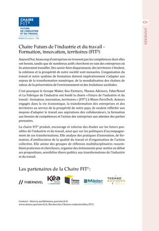 428
ANNEXES
Chaire Futurs de l’industrie et du travail -
Formation, innovation, territoires (FIT²)
Aujourd’hui, beaucoup d’entreprises ne trouvent pas les compétences dont elles
ont besoin, tandis que de nombreux actifs cherchent en vain des entreprises où
ils aimeraient travailler. Des savoir-faire disparaissent, des territoires s’étiolent,
la cohésion et la prospérité de notre société sont menacées. L’organisation du
travail et notre système de formation doivent impérativement s’adapter aux
enjeux de la transformation numérique, de la mondialisation des chaînes de
valeur, de la préservation de l’environnement et des évolutions sociétales.
C’est pourquoi le Groupe Mäder, Kea Partners, Theano Advisors, FaberNovel
et La Fabrique de l’industrie ont fondé la chaire « Futurs de l’industrie et du
travail : formation, innovation, territoires » (FIT2
) à Mines ParisTech. Acteurs
engagés dans la vie économique, la transformation des entreprises et des
territoires au service de la prospérité de notre pays, ils veulent réfléchir aux
moyens d’adapter le travail aux aspirations des collaborateurs, la formation
aux besoins de compétences et l’action des entreprises aux attentes des parties
prenantes.
La chaire FIT2
produit, encourage et valorise des études sur les futurs pos-
sibles de l’industrie et du travail, ainsi que sur les politiques d’accompagne-
ment de ces transformations. Elle analyse des pratiques d’innovation, de for-
mation, d’amélioration de la qualité du travail et d’organisation de l’action
collective. Elle anime des groupes de réflexion multidisciplinaires rassem-
blant praticiens et chercheurs, organise des événements pour mettre en débat
ses propositions, sensibilise divers publics aux transformations de l’industrie
et du travail.
Les partenaires de la Chaire FIT2
 :
Contact : thierry.weil@mines-paristech.fr
www.mines-paristech.fr/Recherche/Chaires-industrielles/FIT/
 