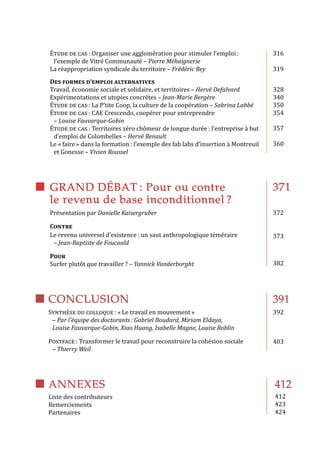 ANNEXES
Liste des contributeurs
Remerciements
Partenaires
412
412
423
424
Synthèse du colloque : « Le travail en mouvement »
– Par l’équipe des doctorants : Gabriel Boudard, Miriam Eldaya,
Louise Fauvarque-Gobin, Xiao Huang, Isabelle Magne, Louise Roblin
Postface : Transformer le travail pour reconstruire la cohésion sociale
– Thierry Weil
391
392
403
CONCLUSION
Étude de cas : Organiser une agglomération pour stimuler l’emploi :
l’exemple de Vitré Communauté – Pierre Méhaignerie
La réappropriation syndicale du territoire – Frédéric Rey
Des formes d’emploi alternatives
Travail, économie sociale et solidaire, et territoires – Hervé Defalvard
Expérimentations et utopies concrètes – Jean-Marie Bergère
Étude de cas : La P’tite Coop, la culture de la coopération – Sabrina Labbé
Étude de cas : CAE Crescendo, coopérer pour entreprendre
– Louise Fauvarque-Gobin
Étude de cas : Territoires zéro chômeur de longue durée : l’entreprise à but
d’emploi de Colombelles – Hervé Renault
Le « faire » dans la formation : l’exemple des fab labs d’insertion à Montreuil
et Gonesse – Vivien Roussel
316
319
328
340
350
354
357
360
371
372
373
382
GRAND DÉBAT : Pour ou contre
le revenu de base inconditionnel ?
Présentation par Danielle Kaisergruber
Contre
Le revenu universel d’existence : un saut anthropologique téméraire
– Jean-Baptiste de Foucauld
Pour
Surfer plutôt que travailler ? – Yannick Vanderborght
 