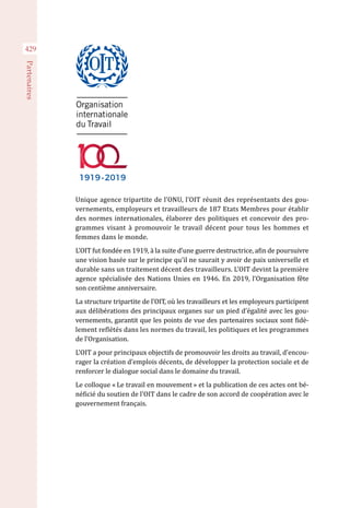 Unique agence tripartite de l’ONU, l’OIT réunit des représentants des gou-
vernements, employeurs et travailleurs de 187 Etats Membres pour établir
des normes internationales, élaborer des politiques et concevoir des pro-
grammes visant à promouvoir le travail décent pour tous les hommes et
femmes dans le monde.
L’OIT fut fondée en 1919, à la suite d’une guerre destructrice, afin de poursuivre
une vision basée sur le principe qu’il ne saurait y avoir de paix universelle et
durable sans un traitement décent des travailleurs. L’OIT devint la première
agence spécialisée des Nations Unies en 1946. En 2019, l’Organisation fête
son centième anniversaire.
La structure tripartite de l’OIT, où les travailleurs et les employeurs participent
aux délibérations des principaux organes sur un pied d’égalité avec les gou-
vernements, garantit que les points de vue des partenaires sociaux sont fidè-
lement reflétés dans les normes du travail, les politiques et les programmes
de l’Organisation.
L’OIT a pour principaux objectifs de promouvoir les droits au travail, d’encou-
rager la création d’emplois décents, de développer la protection sociale et de
renforcer le dialogue social dans le domaine du travail.
Le colloque « Le travail en mouvement » et la publication de ces actes ont bé-
néficié du soutien de l'OIT dans le cadre de son accord de coopération avec le
gouvernement français.
429
Partenaires
 