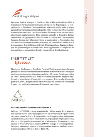 Reconnue d’utilité publique, la Fondation Gabriel Péri a été créée en 2004 à
l’initiative du Parti communiste français. Elle a pour but de participer à la com-
préhension, la diffusion et l’appropriation du patrimoine intellectuel et pratique
accumulé en France et dans le monde par les luttes sociales et politiques, et par
le mouvement des idées. Lieu de rencontres, d’échanges et de confrontations,
elle concourt au pluralisme du débat public en mettant à la disposition de tous
des outils de décryptage et de réflexion utiles au combat pour l’émancipation
humaine. Prenant part à la conservation, la numérisation et l’exploitation des
archives du mouvement ouvrier et communiste, elle contribue à la recherche et à
la connaissance de cette histoire. Ce travail d’éclairage critique du passé et d’ana-
lyse des problématiques actuelles vise à mieux appréhender la complexité, les
contradictions et les mutations de notre époque afin de défricher l’avenir.
430
ANNEXES
Plateforme d’échanges et de débats, l’Institut Veolia apporte des éclairages
prospectifs multidisciplinaires sur le monde en mutation et analyse les enjeux
environnementaux et sociétaux des prochaines décennies. Depuis sa création
en 2001, l’Institut Veolia a tissé un réseau international, formé d’experts intel-
lectuels et scientifiques, d’universités et organismes de recherche, d’autorités
publiques, d’ONG, d’organisations internationales, etc. Il intervient notamment
à travers ses publications et ses conférences de haut niveau.
L’ANDRH, acteur de référence dans le débat RH
Créée en 1947, l’ANDRH est une association loi 1901 au service des profession-
nels des ressources humaines représentant les entreprises et organisations
de tous secteurs d’activité et de toutes tailles, publiques et privées, nationales et
internationales. Avec plus de 5000 membres, organisés en 80 groupes locaux,
elle est la plus grande communauté de professionnels des ressources hu-
maines en France. Depuis sa création, l’ANDRH anticipe et accompagne l’évo-
lution des métiers des ressources humaines et est devenue, au fil des années,
la communauté de référence dans le débat RH.
 