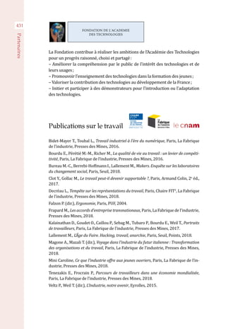 431
Partenaires
La Fondation contribue à réaliser les ambitions de l'Académie des Technologies
pour un progrès raisonné, choisi et partagé :
– Améliorer la compréhension par le public de l'intérêt des technologies et de
leurs usages ;
– Promouvoir l'enseignement des technologies dans la formation des jeunes ;
– Valoriser la contribution des technologies au développement de la France ;
– Initier et participer à des démonstrateurs pour l'introduction ou l'adaptation
des technologies.
Publications sur le travail
Bidet-Mayer T., Toubal L., Travail industriel à l’ère du numérique, Paris, La Fabrique
de l’industrie, Presses des Mines, 2016.
Bourdu E., Pérétié M.-M., Richer M., La qualité de vie au travail : un levier de compéti-
tivité, Paris, La Fabrique de l’industrie, Presses des Mines, 2016.
Bureau M.-C., Berrebi-Hoffmann I., Lallement M., Makers. Enquête sur les laboratoires
du changement social, Paris, Seuil, 2018.
Clot Y., Gollac M., Le travail peut-il devenir supportable ?, Paris, Armand Colin, 2e
éd.,
2017.
Decréau L., Tempête sur les représentations du travail, Paris, Chaire FIT2
, La Fabrique
de l’industrie, Presses des Mines, 2018.
Falzon P. (dir.), Ergonomie, Paris, PUF, 2004.
Frapard M., Les accords d’entreprise transnationaux, Paris, La Fabrique de l’industrie,
Presses des Mines, 2018.
Kalainathan D., Goudet O., Caillou P., Sebag M., Tubaro P., Bourdu E., Weil T., Portraits
de travailleurs, Paris, La Fabrique de l’industrie, Presses des Mines, 2017.
Lallement M., L’Âge du Faire. Hacking, travail, anarchie, Paris, Seuil, Points, 2018.
Magone A., Mazali T. (dir.), Voyage dans l’industrie du futur italienne : Transformation
des organisations et du travail, Paris, La Fabrique de l’industrie, Presses des Mines,
2018.
Mini Caroline, Ce que l’industrie offre aux jeunes ouvriers, Paris, La Fabrique de l’in-
dustrie, Presses des Mines, 2018.
Tenezakis E., Frocrain P., Parcours de travailleurs dans une économie mondialisée,
Paris, La Fabrique de l’industrie, Presses des Mines, 2018.
Veltz P., Weil T. (dir.), L’Industrie, notre avenir, Eyrolles, 2015.
FONDATION DE L'ACADEMIE
DES TECHNOLOGIES
 