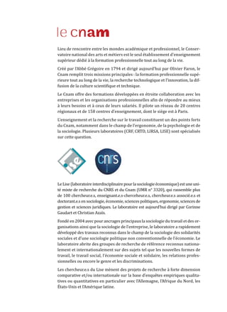 Le Lise (laboratoire interdisciplinaire pour la sociologie économique) est une uni-
té mixte de recherche du CNRS et du Cnam (UMR n° 3320), qui rassemble plus
de 100 chercheur.e.s, enseignant.e.s-cherceheur.e.s, chercheur.e.s associé.e.s et
doctorant.e.s en sociologie, économie, sciences politiques, ergonomie, sciences de
gestion et sciences juridiques. Le laboratoire est aujourd’hui dirigé par Corinne
Gaudart et Christian Azaïs.
Fondé en 2004 avec pour ancrages principaux la sociologie du travail et des or-
ganisations ainsi que la sociologie de l’entreprise, le laboratoire a rapidement
développé des travaux reconnus dans le champ de la sociologie des solidarités
sociales et d’une sociologie politique non conventionnelle de l’économie. Le
laboratoire abrite des groupes de recherche de référence reconnus nationa-
lement et internationalement sur des sujets tel que les nouvelles formes de
travail, le travail social, l’économie sociale et solidaire, les relations profes-
sionnelles ou encore le genre et les discriminations.
Les chercheur.e.s du Lise mènent des projets de recherche à forte dimension
comparative et/ou internationale sur la base d’enquêtes empiriques qualita-
tives ou quantitatives en particulier avec l’Allemagne, l’Afrique du Nord, les
États-Unis et l’Amérique latine.
Lieu de rencontre entre les mondes académique et professionnel, le Conser-
vatoire national des arts et métiers est le seul établissement d’enseignement
supérieur dédié à la formation professionnelle tout au long de la vie.
Créé par l’Abbé Grégoire en 1794 et dirigé aujourd’hui par Olivier Faron, le
Cnam remplit trois missions principales : la formation professionnelle supé-
rieure tout au long de la vie, la recherche technologique et l’innovation, la dif-
fusion de la culture scientifique et technique.
Le Cnam offre des formations développées en étroite collaboration avec les
entreprises et les organisations professionnelles afin de répondre au mieux
à leurs besoins et à ceux de leurs salariés. Il pilote un réseau de 20 centres
régionaux et de 158 centres d’enseignement, dont le siège est à Paris.
L’enseignement et la recherche sur le travail constituent un des points forts
du Cnam, notamment dans le champ de l’ergonomie, de la psychologie et de
la sociologie. Plusieurs laboratoires (CRF, CRTD, LIRSA, LISE) sont spécialisés
sur cette question.
Chaire Futurs de l’industrie et du travail -
Formation, innovation, territoires (FIT²)
Aujourd’hui, beaucoup d’entreprises ne trouvent pas les compétences dont elles
ont besoin, tandis que de nombreux actifs cherchent en vain des entreprises où
ils aimeraient travailler. Des savoir-faire disparaissent, des territoires s’étiolent,
la cohésion et la prospérité de notre société sont menacées. L’organisation du
travail et notre système de formation doivent impérativement s’adapter aux
enjeux de la transformation numérique, de la mondialisation des chaînes de
valeur, de la préservation de l’environnement et des évolutions sociétales.
C’est pourquoi le Groupe Mäder, Kea Partners, Theano Advisors, FaberNovel
et La Fabrique de l’industrie ont fondé la chaire « Futurs de l’industrie et du
travail : formation, innovation, territoires » (FIT2
) à Mines ParisTech. Acteurs
engagés dans la vie économique, la transformation des entreprises et des
territoires au service de la prospérité de notre pays, ils veulent réfléchir aux
moyens d’adapter le travail aux aspirations des collaborateurs, la formation
aux besoins de compétences et l’action des entreprises aux attentes des parties
prenantes.
La chaire FIT2
produit, encourage et valorise des études sur les futurs possibles
de l’industrie et du travail, ainsi que sur les politiques d’accompagnement de
ces transformations. Elle analyse des pratiques d’innovation, de formation,
d’amélioration de la qualité du travail et d’organisation de l’action collective.
Elle anime des groupes de réflexion multidisciplinaires rassemblant praticiens
et chercheurs, organise des événements pour mettre en débat ses propositions,
sensibilise divers publics aux transformations de l’industrie et du travail.
Les partenaires de la Chaire FIT2
 :
Contact : thierry.weil@mines-paristech.fr
www.mines-paristech.fr/Recherche/Chaires-industrielles/FIT/
 