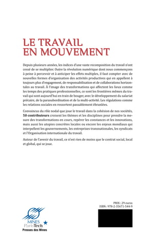 LE TRAVAIL
EN MOUVEMENT
Sous la direction d’Émilie Bourdu, Michel Lallement,
Pierre Veltz et Thierry Weil
LE TRAVAIL
EN MOUVEMENT
Depuis plusieurs années, les indices d’une vaste recomposition du travail n’ont
cessé de se multiplier. Outre la révolution numérique dont nous commençons
à peine à percevoir et à anticiper les effets multiples, il faut compter avec de
nouvelles formes d’organisation des activités productives qui en appellent à
toujours plus d’engagement, de responsabilisation et de collaborations horizon-
tales au travail. À l’image des transformations qui affectent les lieux comme
les temps des pratiques professionnelles, ce sont les frontières mêmes du tra-
vail qui sont aujourd’hui en train de bouger, avec le développement du salariat
précaire, de la parasubordination et de la multi-activité. Les régulations comme
les relations sociales en ressortent passablement ébranlées.
Convaincus du rôle nodal que joue le travail dans la cohésion de nos sociétés,
50 contributeurs croisent les thèmes et les disciplines pour prendre la me-
sure des transformations en cours, repérer les constances et les innovations,
mais aussi les utopies concrètes locales ou encore les enjeux mondiaux qui
interpellent les gouvernements, les entreprises transnationales, les syndicats
et l’Organisation internationale du travail.
Autour de l’avenir du travail, ce n’est rien de moins que le contrat social, local
et global, qui se joue.
ISBN : 978-2-35671-544-9
PRIX : 29 euros
LETRAVAILENMOUVEMENT
Sousladirectiond’É.Bourdu,M.Lallement,P.VeltzetT.Weil
Presses des Mines
 