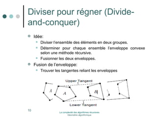 Diviser pour régner (Divide-and- 
conquer) 
 Idée: 
 Diviser l’ensemble des éléments en deux groupes. 
 Déterminer pour chaque ensemble l’enveloppe convexe 
selon une méthode récursive. 
 Fusionner les deux enveloppes. 
 Fusion de l’enveloppe: 
 Trouver les tangentes reliant les enveloppes 
10 La complexité des algorithmes récursives 
Géométrie algorithmique 
 