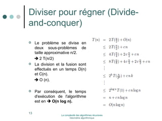 Diviser pour régner (Divide-and- 
conquer) 
 Le problème se divise en 
deux sous-problèmes de 
taille approximative n/2. 
 2 T(n/2) 
 La division et la fusion sont 
effectués en un temps D(n) 
et C(n). 
 O (n). 
 Par conséquent, le temps 
d'exécution de l'algorithme 
est en  O(n log n). 
13 La complexité des algorithmes récursives 
Géométrie algorithmique 
 
