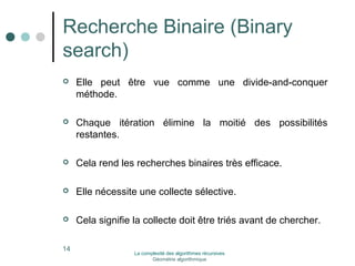 Recherche Binaire (Binary 
search) 
 Elle peut être vue comme une divide-and-conquer 
méthode. 
 Chaque itération élimine la moitié des possibilités 
restantes. 
 Cela rend les recherches binaires très efficace. 
 Elle nécessite une collecte sélective. 
 Cela signifie la collecte doit être triés avant de chercher. 
14 La complexité des algorithmes récursives 
Géométrie algorithmique 
 