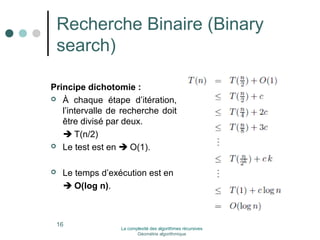 Recherche Binaire (Binary 
search) 
Principe dichotomie : 
 À chaque étape d’itération, 
l’intervalle de recherche doit 
être divisé par deux. 
 T(n/2) 
 Le test est en  O(1). 
 Le temps d’exécution est en 
 O(log n). 
16 La complexité des algorithmes récursives 
Géométrie algorithmique 
 