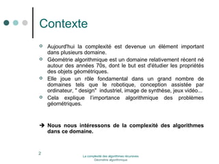 Contexte 
 Aujourd'hui la complexité est devenue un élément important 
2 
dans plusieurs domaine. 
 Géométrie algorithmique est un domaine relativement récent né 
autour des années 70s, dont le but est d'étudier les propriétés 
des objets géométriques. 
 Elle joue un rôle fondamental dans un grand nombre de 
domaines tels que le robotique, conception assistée par 
ordinateur, " design" industriel, image de synthèse, jeux vidéo... 
 Cela explique l’importance algorithmique des problèmes 
géométriques. 
 Nous nous intéressons de la complexité des algorithmes 
dans ce domaine. 
La complexité des algorithmes récursives 
Géométrie algorithmique 
 
