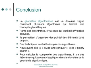 Conclusion 
 La géométrie algorithmique est un domaine vague 
contenant plusieurs algorithmes qui traitent des 
concepts géométriques. 
 Parmi ces algorithmes, il y’a ceux qui traitent l’enveloppe 
convexe. 
 Ils permettent d’organiser des points/ des éléments dans 
un plan. 
 Des techniques sont utilisées par ces algorithmes. 
 Nous avons cité le « divide-and-conquer » et le « binary 
search ». 
 Pour calculer la complexité des algorithmes, il y’a des 
théorèmes qui peuvent s’appliquer dans le domaine de la 
géométrie algorithmique. 
21 La complexité des algorithmes récursives 
Géométrie algorithmique 
 