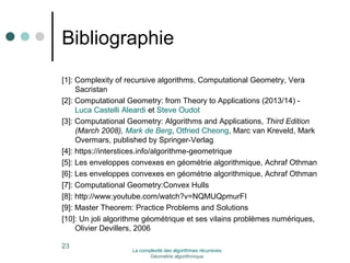 Bibliographie 
[1]: Complexity of recursive algorithms, Computational Geometry, Vera 
Sacristan 
[2]: Computational Geometry: from Theory to Applications (2013/14) - 
Luca Castelli Aleardi et Steve Oudot 
[3]: Computational Geometry: Algorithms and Applications, Third Edition 
(March 2008), Mark de Berg, Otfried Cheong, Marc van Kreveld, Mark 
Overmars, published by Springer-Verlag 
[4]: https://interstices.info/algorithme-geometrique 
[5]: Les enveloppes convexes en géométrie algorithmique, Achraf Othman 
[6]: Les enveloppes convexes en géométrie algorithmique, Achraf Othman 
[7]: Computational Geometry:Convex Hulls 
[8]: http://www.youtube.com/watch?v=NQMUQpmurFI 
[9]: Master Theorem: Practice Problems and Solutions 
[10]: Un joli algorithme géométrique et ses vilains problèmes numériques, 
Olivier Devillers, 2006 
23 La complexité des algorithmes récursives 
Géométrie algorithmique 
