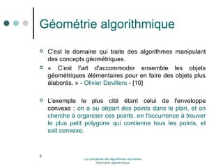 Géométrie algorithmique 
 C’est le domaine qui traite des algorithmes manipulant 
des concepts géométriques. 
 « C’est l'art d'accommoder ensemble les objets 
géométriques élémentaires pour en faire des objets plus 
élaborés. » - Olivier Devillers - [10] 
 L'exemple le plus cité étant celui de l'enveloppe 
convexe : on a au départ des points dans le plan, et on 
cherche à organiser ces points, en l'occurrence à trouver 
le plus petit polygone qui contienne tous les points, et 
soit convexe. 
4 La complexité des algorithmes récursives 
Géométrie algorithmique 
 