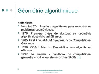 Géométrie algorithmique 
Historique : 
 Vers les 70s: Premiers algorithmes pour résoudre les 
problèmes géométriques. 
 1976: Première thèse de doctorat en géométrie 
algorithmique (Michael Shamos) 
 1985: First Annual ACM Symposium on Computational 
Geometry. 
 1996: CGAL: 1ère implémentation des algorithmes 
efficaces. 
 1997: Le premier « handbook on computational 
geometry » voit le jour (le second en 2000). [5] 
La complexité des algorithmes récursives 
Géométrie algorithmique 
5 
 