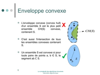 Enveloppe convexe 
 L'enveloppe convexe (convex hull) 
d'un ensemble S est le plus petit 
ensemble CH(S) convexe, 
contenant S. 
 C'est aussi l'intersection de tous 
les ensembles convexes contenant 
S. 
 Un ensemble S est convexe si pour 
toute paire de points a, b Є S, le 
segment ab Ϲ S. 
X 
✔ 
6 La complexité des algorithmes récursives 
Géométrie algorithmique 
 