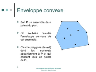 Enveloppe convexe 
 Soit P un ensemble de n 
points du plan. 
 On souhaite calculer 
l'enveloppe convexe de 
cet ensemble. 
 C'est le polygone (fermé) 
dont les sommets 
appartiennent à P et qui 
contient tous les points 
de P. 
7 La complexité des algorithmes récursives 
Géométrie algorithmique 
 