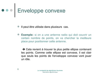 Enveloppe convexe 
 Il peut être utilisée dans plusieurs cas. 
 Exemple: si on a une antenne radio qui doit couvrir un 
certain nombre de points, on va chercher la meilleure 
place pour positionner cette antenne. 
 Cela revient à trouver la plus petite ellipse contenant 
les points. Comme cette ellipse est convexe, il est clair 
que seuls les points de l'enveloppe convexe vont jouer 
un rôle. 
8 La complexité des algorithmes récursives 
Géométrie algorithmique 
 
