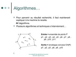 Algorithmes… 
 Pour parvenir au résultat recherché, il faut maintenant 
expliquer à la machine la recette. 
 l'algorithme. 
 Plusieurs algorithmes et techniques s’interviennent… 
9 
Entrée = ensemble de points P 
p1 , p2 , p3 , p4 , p5 , p6 , p7 , p8 , 
p9 , p10 , p11 
Sortie = enveloppe convexe CH(P) 
p7 , p2 , p3 , p8 , p6 , p10 
La complexité des algorithmes récursives 
Géométrie algorithmique 
 