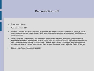 Commerciaux H/F

●

Poste basé : Sainte

●

Type de contrat : CDI

●

●

●

Missions : sur des rendez-vous fournis et qualifiés, placé(e) sous la responsabilité du manager, vous
rencontrez une clientèle de particuliers à qui vous proposez nos solutions écologiques bénéficiant d'un
fort engouement.
Profil : Vous êtes un homme ou une femme de terrain. Votre ambition, motivation, persévérance et
disponibilité seront les clés de votre réussite. Vous avez une courte ou longue expérience commerciale
dans l'amélioration de l'habitat, vous souhaitez booster votre carrière, augmenter votre rémunération
et/ou évoluer vers un poste d'encadrement dans le green business, venez rejoindre Vivenci Energies.
Source : http://www.vivenci-energies.com

 