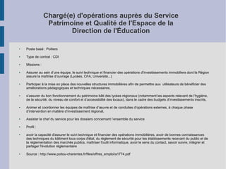 Chargé(e) d'opérations auprès du Service
Patrimoine et Qualité de l'Espace de la
Direction de l'Éducation
●

Poste basé : Poitiers

●

Type de contrat : CDI

●

Missions :

●

●

●

●

Assurer au sein d’une équipe, le suivi technique et financier des opérations d’investissements immobiliers dont la Région
assure la maîtrise d’ouvrage (Lycées, CFA, Université...)
Participer à la mise en place des nouvelles structures immobilières afin de permettre aux utilisateurs de bénéficier des
améliorations pédagogiques et techniques nécessaires,
s’assurer du bon fonctionnement du patrimoine bâti des lycées régionaux (notamment les aspects relevant de l’hygiène,
de la sécurité, du niveau de confort et d’accessibilité des locaux), dans le cadre des budgets d’investissements inscrits,
Animer et coordonner les équipes de maîtrise d’œuvre et de conduites d’opérations externes, à chaque phase
d’intervention en matière d’investissement régional,

●

Assister le chef du service pour les dossiers concernant l’ensemble du service

●

Profil :

●

●

avoir la capacité d'assurer le suivi technique et financier des opérations immobilières, avoir de bonnes connaissances
des techniques du bâtiment tous corps d'état, du règlement de sécurité pour les établissements recevant du public et de
la réglementation des marchés publics, maîtriser l'outil informatique, avoir le sens du contact, savoir suivre, intégrer et
partager l'évolution réglementaire
Source : http://www.poitou-charentes.fr/files/offres_emploi/a1774.pdf

 