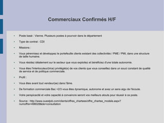 Commerciaux Confirmés H/F

●

Poste basé : Vienne. Plusieurs postes à pourvoir dans le département

●

Type de contrat : CDI

●

Missions :

●

●

●

Vous pérennisez et développez le portefeuille clients existant des collectivités / PME / PMI, dans une structure
de taille humaine.
Vous résidez idéalement sur le secteur que vous exploitez et bénéficiez d'une totale autonomie.
Vous êtes l'interlocuteur(trice) privilégié(e) de vos clients que vous conseillez dans un souci constant de qualité
de service et de politique commerciale.

●

Profil :

●

Vous êtes avant tout vendeur(se) dans l'âme.

●

De formation commerciale Bac +2/3 vous êtes dynamique, autonome et avez un sens aigu de l'écoute.

●

Votre perspicacité et votre capacité à convaincre seront vos meilleurs atouts pour réussir à ce poste.

●

Source : http://www.ouestjob.com/clients/offres_chartees/offre_chartee_modele.aspx?
numoffre=498028&de=consultation

 