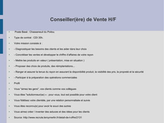 Conseiller(ère) de Vente H/F
●

Poste Basé : Chasseneuil du Poitou

●

Type de contrat : CDI 35h.

●

Votre mission consiste à :

●

- Diagnostiquer les besoins des clients et les aider dans leur choix

●

- Concrétiser les ventes et développer le chiffre d’affaires de votre rayon

●

- Mettre les produits en valeur ( présentation, mise en situation )

●

- Proposer des choix de produits, des réimplantations...

●

- Ranger et assurer la tenue du rayon en assurant la disponibilité produit, la visibilité des prix, la propreté et la sécurité

●

- Participer à la préparation des opérations commerciales

●

Profil

●

Vous "aimez les gens", vos clients comme vos collègues

●

Vous êtes "solutionneur(se) » : pour vous, tout est possible pour votre client

●

Vous fidélisez votre clientèle, par une relation personnalisée et suivie

●

Vous êtes reconnu(e) pour avoir le souci des autres

●

Vous aimez créer / inventer des astuces et des idées pour les clients

●

Source :http://www.recrute.leroymerlin.fr/detail-de-l-offre/2131

 
